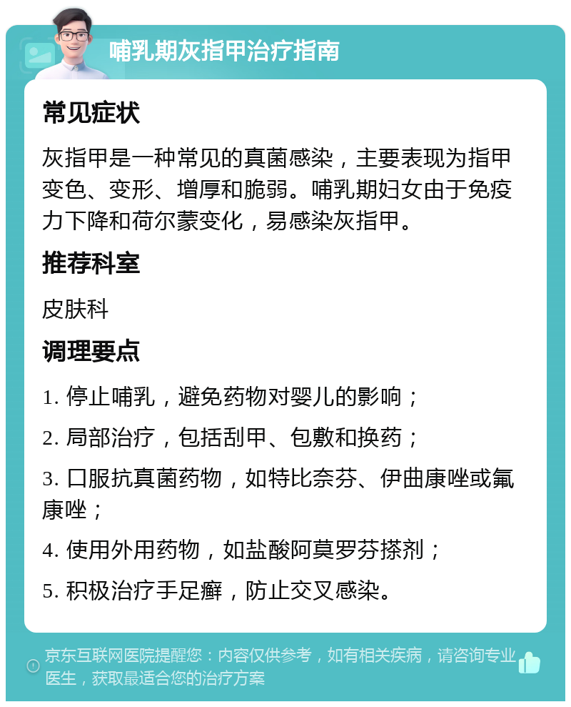 哺乳期灰指甲治疗指南 常见症状 灰指甲是一种常见的真菌感染，主要表现为指甲变色、变形、增厚和脆弱。哺乳期妇女由于免疫力下降和荷尔蒙变化，易感染灰指甲。 推荐科室 皮肤科 调理要点 1. 停止哺乳，避免药物对婴儿的影响； 2. 局部治疗，包括刮甲、包敷和换药； 3. 口服抗真菌药物，如特比奈芬、伊曲康唑或氟康唑； 4. 使用外用药物，如盐酸阿莫罗芬搽剂； 5. 积极治疗手足癣，防止交叉感染。