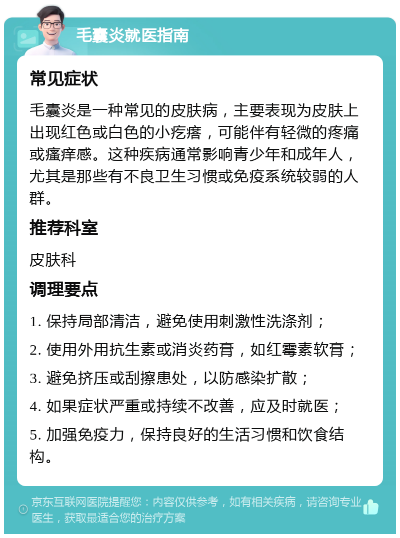 毛囊炎就医指南 常见症状 毛囊炎是一种常见的皮肤病，主要表现为皮肤上出现红色或白色的小疙瘩，可能伴有轻微的疼痛或瘙痒感。这种疾病通常影响青少年和成年人，尤其是那些有不良卫生习惯或免疫系统较弱的人群。 推荐科室 皮肤科 调理要点 1. 保持局部清洁，避免使用刺激性洗涤剂； 2. 使用外用抗生素或消炎药膏，如红霉素软膏； 3. 避免挤压或刮擦患处，以防感染扩散； 4. 如果症状严重或持续不改善，应及时就医； 5. 加强免疫力，保持良好的生活习惯和饮食结构。