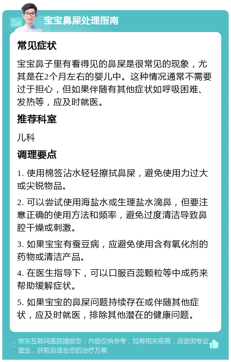 宝宝鼻屎处理指南 常见症状 宝宝鼻子里有看得见的鼻屎是很常见的现象，尤其是在2个月左右的婴儿中。这种情况通常不需要过于担心，但如果伴随有其他症状如呼吸困难、发热等，应及时就医。 推荐科室 儿科 调理要点 1. 使用棉签沾水轻轻擦拭鼻屎，避免使用力过大或尖锐物品。 2. 可以尝试使用海盐水或生理盐水滴鼻，但要注意正确的使用方法和频率，避免过度清洁导致鼻腔干燥或刺激。 3. 如果宝宝有蚕豆病，应避免使用含有氧化剂的药物或清洁产品。 4. 在医生指导下，可以口服百蕊颗粒等中成药来帮助缓解症状。 5. 如果宝宝的鼻屎问题持续存在或伴随其他症状，应及时就医，排除其他潜在的健康问题。