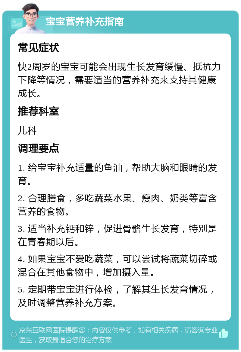 宝宝营养补充指南 常见症状 快2周岁的宝宝可能会出现生长发育缓慢、抵抗力下降等情况，需要适当的营养补充来支持其健康成长。 推荐科室 儿科 调理要点 1. 给宝宝补充适量的鱼油，帮助大脑和眼睛的发育。 2. 合理膳食，多吃蔬菜水果、瘦肉、奶类等富含营养的食物。 3. 适当补充钙和锌，促进骨骼生长发育，特别是在青春期以后。 4. 如果宝宝不爱吃蔬菜，可以尝试将蔬菜切碎或混合在其他食物中，增加摄入量。 5. 定期带宝宝进行体检，了解其生长发育情况，及时调整营养补充方案。