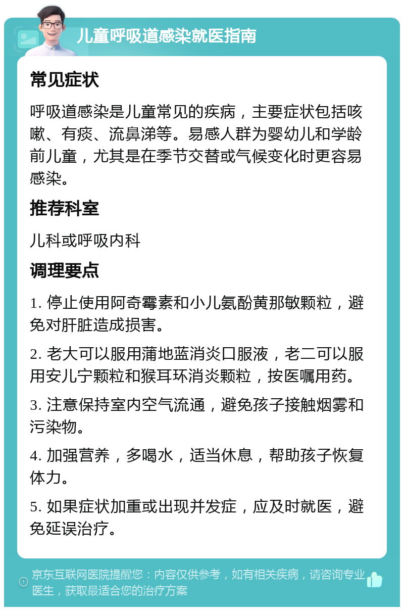 儿童呼吸道感染就医指南 常见症状 呼吸道感染是儿童常见的疾病，主要症状包括咳嗽、有痰、流鼻涕等。易感人群为婴幼儿和学龄前儿童，尤其是在季节交替或气候变化时更容易感染。 推荐科室 儿科或呼吸内科 调理要点 1. 停止使用阿奇霉素和小儿氨酚黄那敏颗粒，避免对肝脏造成损害。 2. 老大可以服用蒲地蓝消炎口服液，老二可以服用安儿宁颗粒和猴耳环消炎颗粒，按医嘱用药。 3. 注意保持室内空气流通，避免孩子接触烟雾和污染物。 4. 加强营养，多喝水，适当休息，帮助孩子恢复体力。 5. 如果症状加重或出现并发症，应及时就医，避免延误治疗。