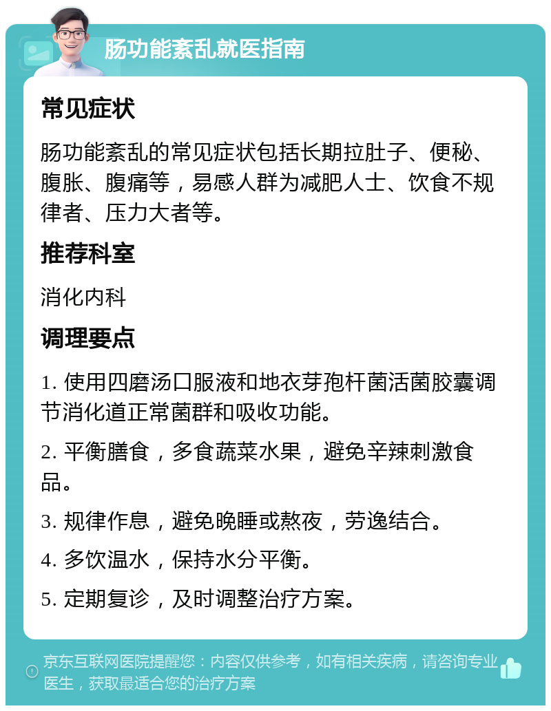 肠功能紊乱就医指南 常见症状 肠功能紊乱的常见症状包括长期拉肚子、便秘、腹胀、腹痛等，易感人群为减肥人士、饮食不规律者、压力大者等。 推荐科室 消化内科 调理要点 1. 使用四磨汤口服液和地衣芽孢杆菌活菌胶囊调节消化道正常菌群和吸收功能。 2. 平衡膳食，多食蔬菜水果，避免辛辣刺激食品。 3. 规律作息，避免晚睡或熬夜，劳逸结合。 4. 多饮温水，保持水分平衡。 5. 定期复诊，及时调整治疗方案。