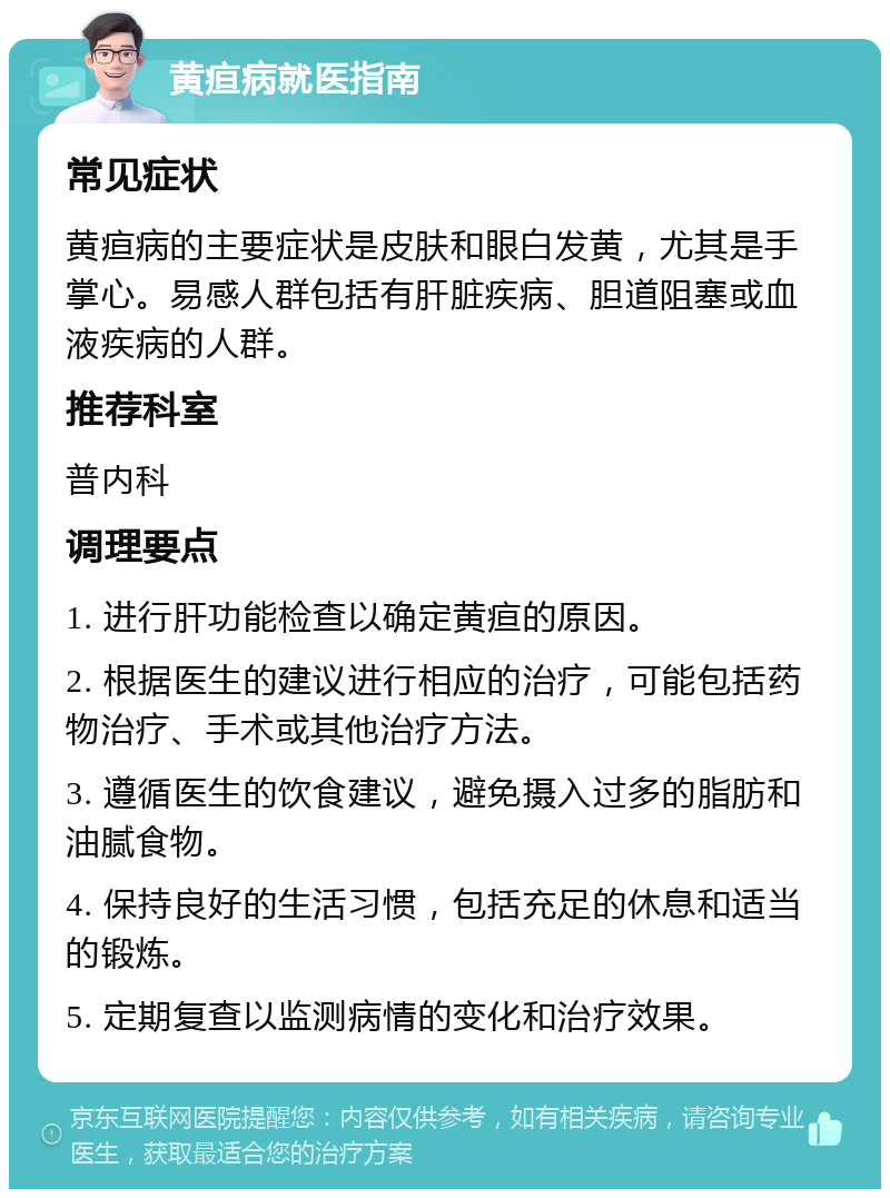 黄疸病就医指南 常见症状 黄疸病的主要症状是皮肤和眼白发黄，尤其是手掌心。易感人群包括有肝脏疾病、胆道阻塞或血液疾病的人群。 推荐科室 普内科 调理要点 1. 进行肝功能检查以确定黄疸的原因。 2. 根据医生的建议进行相应的治疗，可能包括药物治疗、手术或其他治疗方法。 3. 遵循医生的饮食建议，避免摄入过多的脂肪和油腻食物。 4. 保持良好的生活习惯，包括充足的休息和适当的锻炼。 5. 定期复查以监测病情的变化和治疗效果。