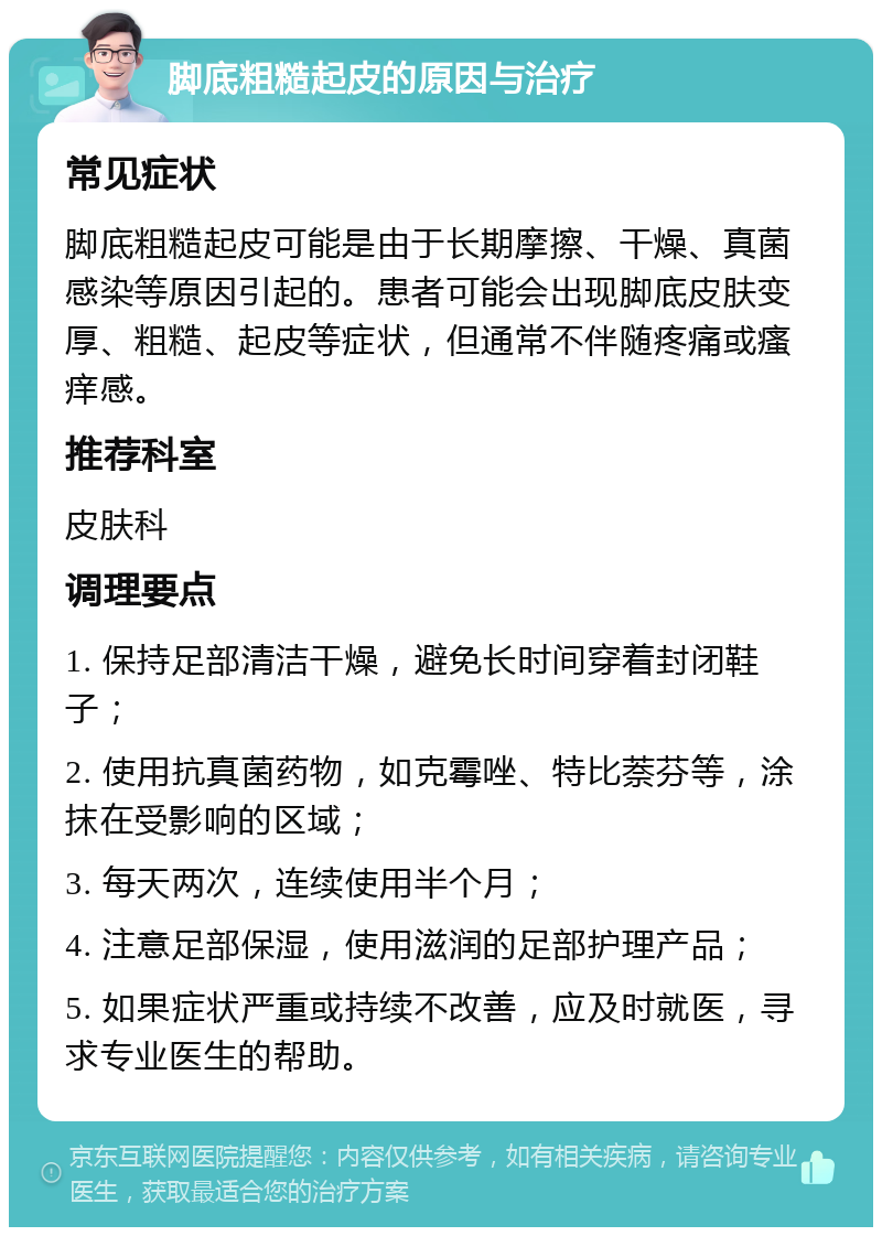 脚底粗糙起皮的原因与治疗 常见症状 脚底粗糙起皮可能是由于长期摩擦、干燥、真菌感染等原因引起的。患者可能会出现脚底皮肤变厚、粗糙、起皮等症状，但通常不伴随疼痛或瘙痒感。 推荐科室 皮肤科 调理要点 1. 保持足部清洁干燥，避免长时间穿着封闭鞋子； 2. 使用抗真菌药物，如克霉唑、特比萘芬等，涂抹在受影响的区域； 3. 每天两次，连续使用半个月； 4. 注意足部保湿，使用滋润的足部护理产品； 5. 如果症状严重或持续不改善，应及时就医，寻求专业医生的帮助。