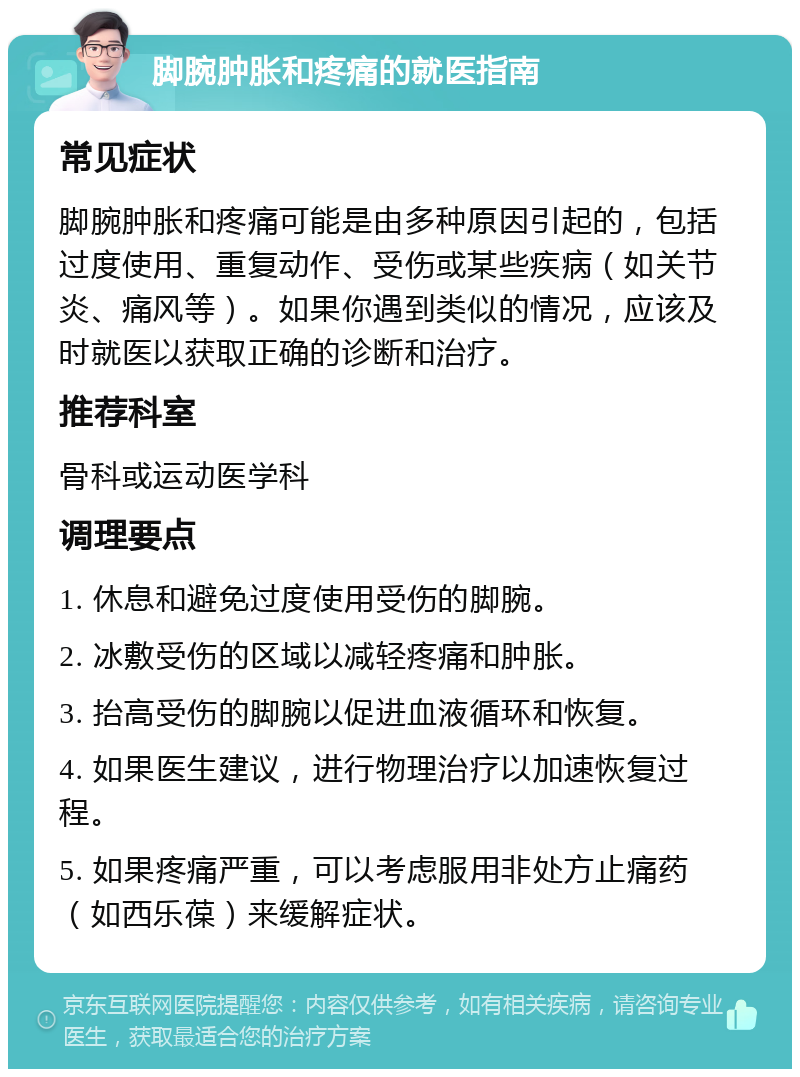 脚腕肿胀和疼痛的就医指南 常见症状 脚腕肿胀和疼痛可能是由多种原因引起的，包括过度使用、重复动作、受伤或某些疾病（如关节炎、痛风等）。如果你遇到类似的情况，应该及时就医以获取正确的诊断和治疗。 推荐科室 骨科或运动医学科 调理要点 1. 休息和避免过度使用受伤的脚腕。 2. 冰敷受伤的区域以减轻疼痛和肿胀。 3. 抬高受伤的脚腕以促进血液循环和恢复。 4. 如果医生建议，进行物理治疗以加速恢复过程。 5. 如果疼痛严重，可以考虑服用非处方止痛药（如西乐葆）来缓解症状。