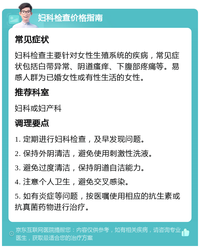 妇科检查价格指南 常见症状 妇科检查主要针对女性生殖系统的疾病，常见症状包括白带异常、阴道瘙痒、下腹部疼痛等。易感人群为已婚女性或有性生活的女性。 推荐科室 妇科或妇产科 调理要点 1. 定期进行妇科检查，及早发现问题。 2. 保持外阴清洁，避免使用刺激性洗液。 3. 避免过度清洁，保持阴道自洁能力。 4. 注意个人卫生，避免交叉感染。 5. 如有炎症等问题，按医嘱使用相应的抗生素或抗真菌药物进行治疗。