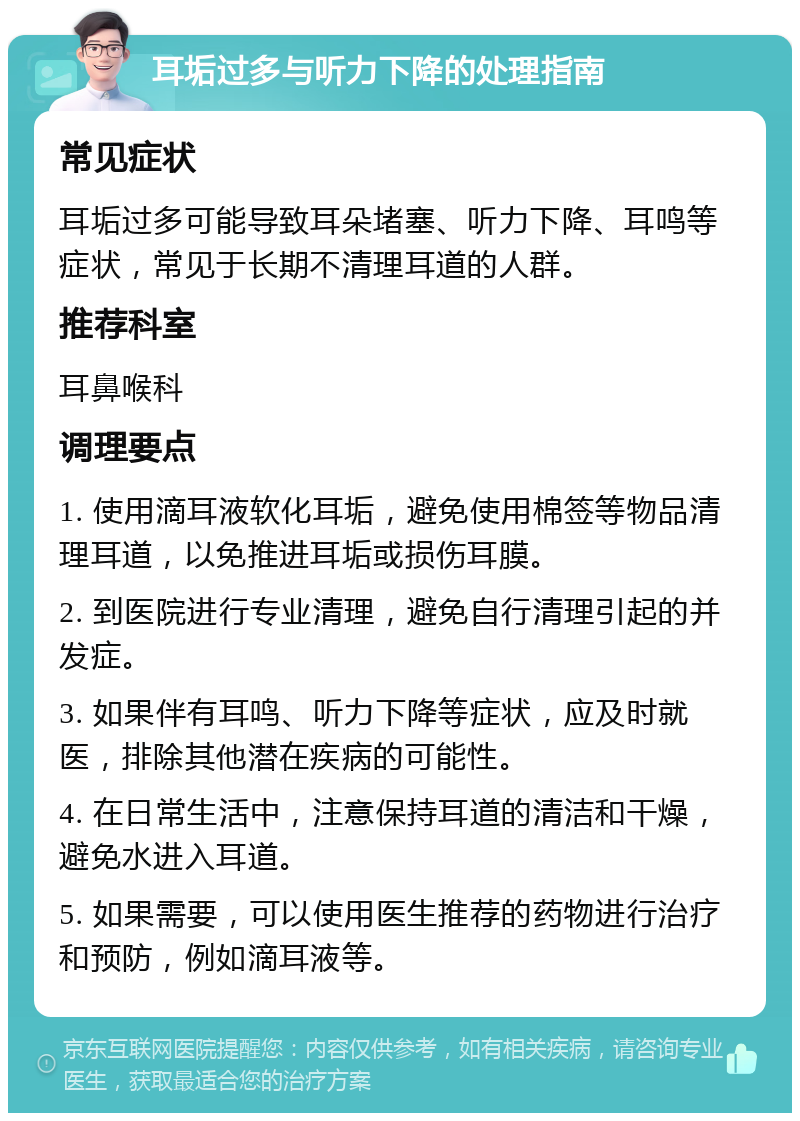 耳垢过多与听力下降的处理指南 常见症状 耳垢过多可能导致耳朵堵塞、听力下降、耳鸣等症状，常见于长期不清理耳道的人群。 推荐科室 耳鼻喉科 调理要点 1. 使用滴耳液软化耳垢，避免使用棉签等物品清理耳道，以免推进耳垢或损伤耳膜。 2. 到医院进行专业清理，避免自行清理引起的并发症。 3. 如果伴有耳鸣、听力下降等症状，应及时就医，排除其他潜在疾病的可能性。 4. 在日常生活中，注意保持耳道的清洁和干燥，避免水进入耳道。 5. 如果需要，可以使用医生推荐的药物进行治疗和预防，例如滴耳液等。