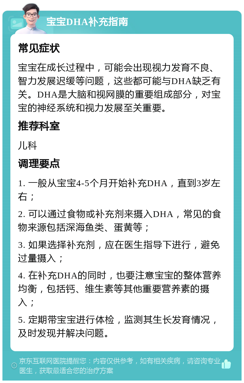 宝宝DHA补充指南 常见症状 宝宝在成长过程中，可能会出现视力发育不良、智力发展迟缓等问题，这些都可能与DHA缺乏有关。DHA是大脑和视网膜的重要组成部分，对宝宝的神经系统和视力发展至关重要。 推荐科室 儿科 调理要点 1. 一般从宝宝4-5个月开始补充DHA，直到3岁左右； 2. 可以通过食物或补充剂来摄入DHA，常见的食物来源包括深海鱼类、蛋黄等； 3. 如果选择补充剂，应在医生指导下进行，避免过量摄入； 4. 在补充DHA的同时，也要注意宝宝的整体营养均衡，包括钙、维生素等其他重要营养素的摄入； 5. 定期带宝宝进行体检，监测其生长发育情况，及时发现并解决问题。