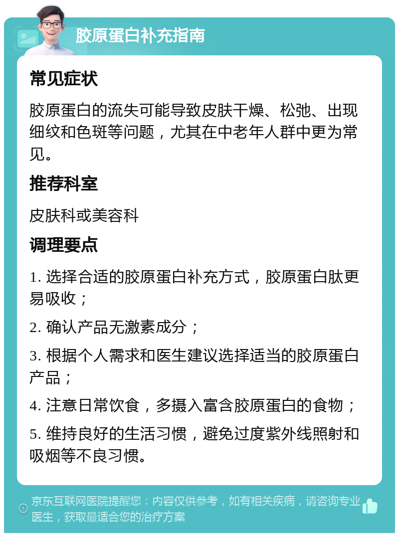 胶原蛋白补充指南 常见症状 胶原蛋白的流失可能导致皮肤干燥、松弛、出现细纹和色斑等问题，尤其在中老年人群中更为常见。 推荐科室 皮肤科或美容科 调理要点 1. 选择合适的胶原蛋白补充方式，胶原蛋白肽更易吸收； 2. 确认产品无激素成分； 3. 根据个人需求和医生建议选择适当的胶原蛋白产品； 4. 注意日常饮食，多摄入富含胶原蛋白的食物； 5. 维持良好的生活习惯，避免过度紫外线照射和吸烟等不良习惯。