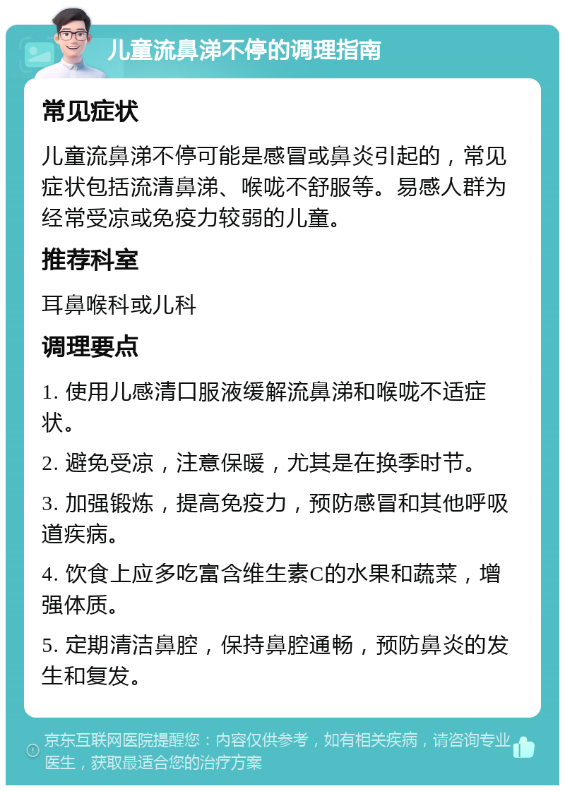 儿童流鼻涕不停的调理指南 常见症状 儿童流鼻涕不停可能是感冒或鼻炎引起的，常见症状包括流清鼻涕、喉咙不舒服等。易感人群为经常受凉或免疫力较弱的儿童。 推荐科室 耳鼻喉科或儿科 调理要点 1. 使用儿感清口服液缓解流鼻涕和喉咙不适症状。 2. 避免受凉，注意保暖，尤其是在换季时节。 3. 加强锻炼，提高免疫力，预防感冒和其他呼吸道疾病。 4. 饮食上应多吃富含维生素C的水果和蔬菜，增强体质。 5. 定期清洁鼻腔，保持鼻腔通畅，预防鼻炎的发生和复发。