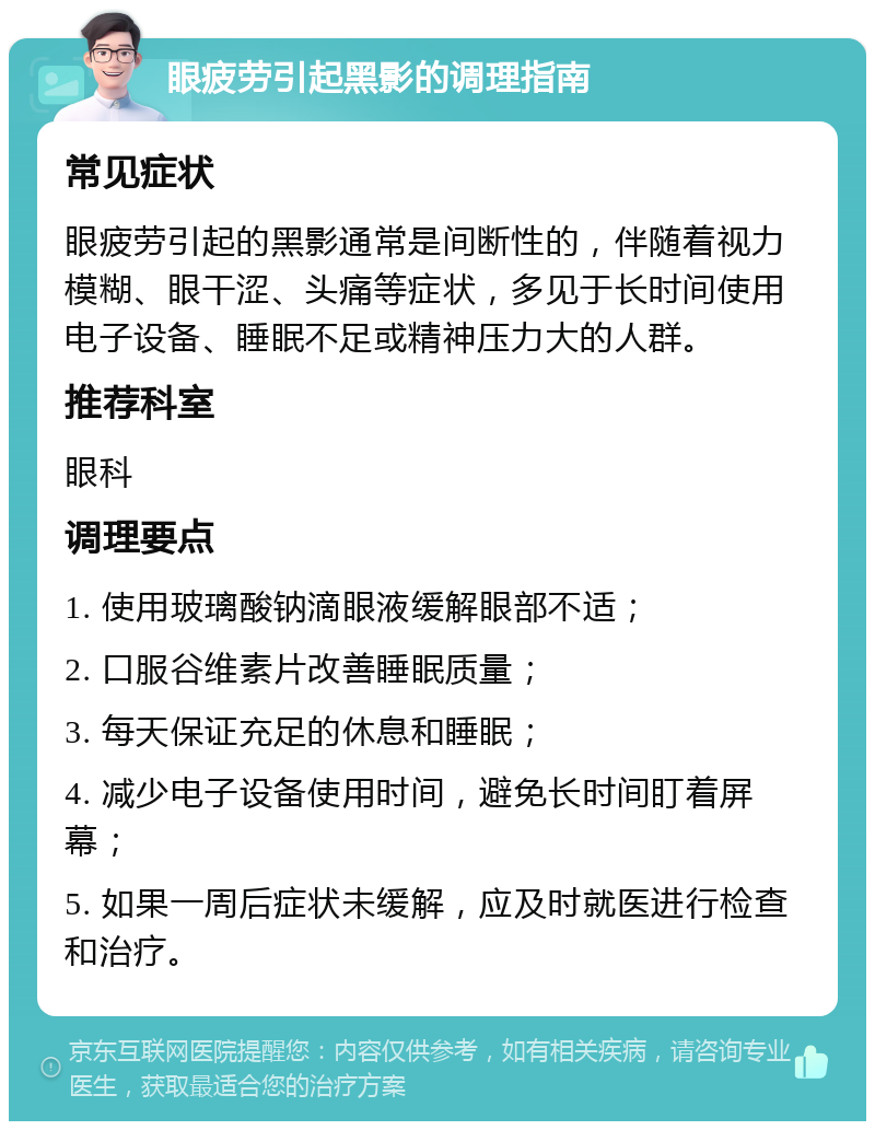 眼疲劳引起黑影的调理指南 常见症状 眼疲劳引起的黑影通常是间断性的，伴随着视力模糊、眼干涩、头痛等症状，多见于长时间使用电子设备、睡眠不足或精神压力大的人群。 推荐科室 眼科 调理要点 1. 使用玻璃酸钠滴眼液缓解眼部不适； 2. 口服谷维素片改善睡眠质量； 3. 每天保证充足的休息和睡眠； 4. 减少电子设备使用时间，避免长时间盯着屏幕； 5. 如果一周后症状未缓解，应及时就医进行检查和治疗。