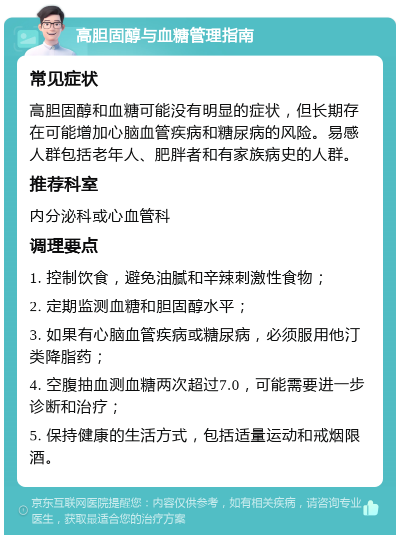 高胆固醇与血糖管理指南 常见症状 高胆固醇和血糖可能没有明显的症状，但长期存在可能增加心脑血管疾病和糖尿病的风险。易感人群包括老年人、肥胖者和有家族病史的人群。 推荐科室 内分泌科或心血管科 调理要点 1. 控制饮食，避免油腻和辛辣刺激性食物； 2. 定期监测血糖和胆固醇水平； 3. 如果有心脑血管疾病或糖尿病，必须服用他汀类降脂药； 4. 空腹抽血测血糖两次超过7.0，可能需要进一步诊断和治疗； 5. 保持健康的生活方式，包括适量运动和戒烟限酒。