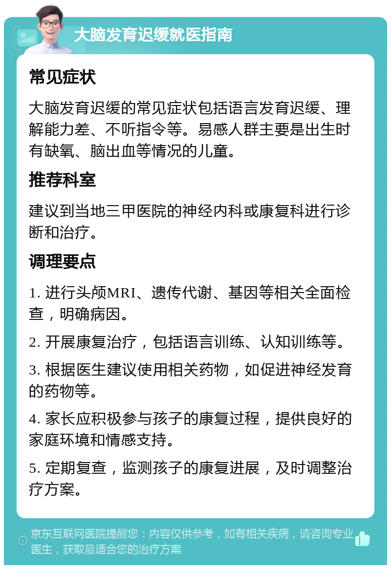 大脑发育迟缓就医指南 常见症状 大脑发育迟缓的常见症状包括语言发育迟缓、理解能力差、不听指令等。易感人群主要是出生时有缺氧、脑出血等情况的儿童。 推荐科室 建议到当地三甲医院的神经内科或康复科进行诊断和治疗。 调理要点 1. 进行头颅MRI、遗传代谢、基因等相关全面检查，明确病因。 2. 开展康复治疗，包括语言训练、认知训练等。 3. 根据医生建议使用相关药物，如促进神经发育的药物等。 4. 家长应积极参与孩子的康复过程，提供良好的家庭环境和情感支持。 5. 定期复查，监测孩子的康复进展，及时调整治疗方案。