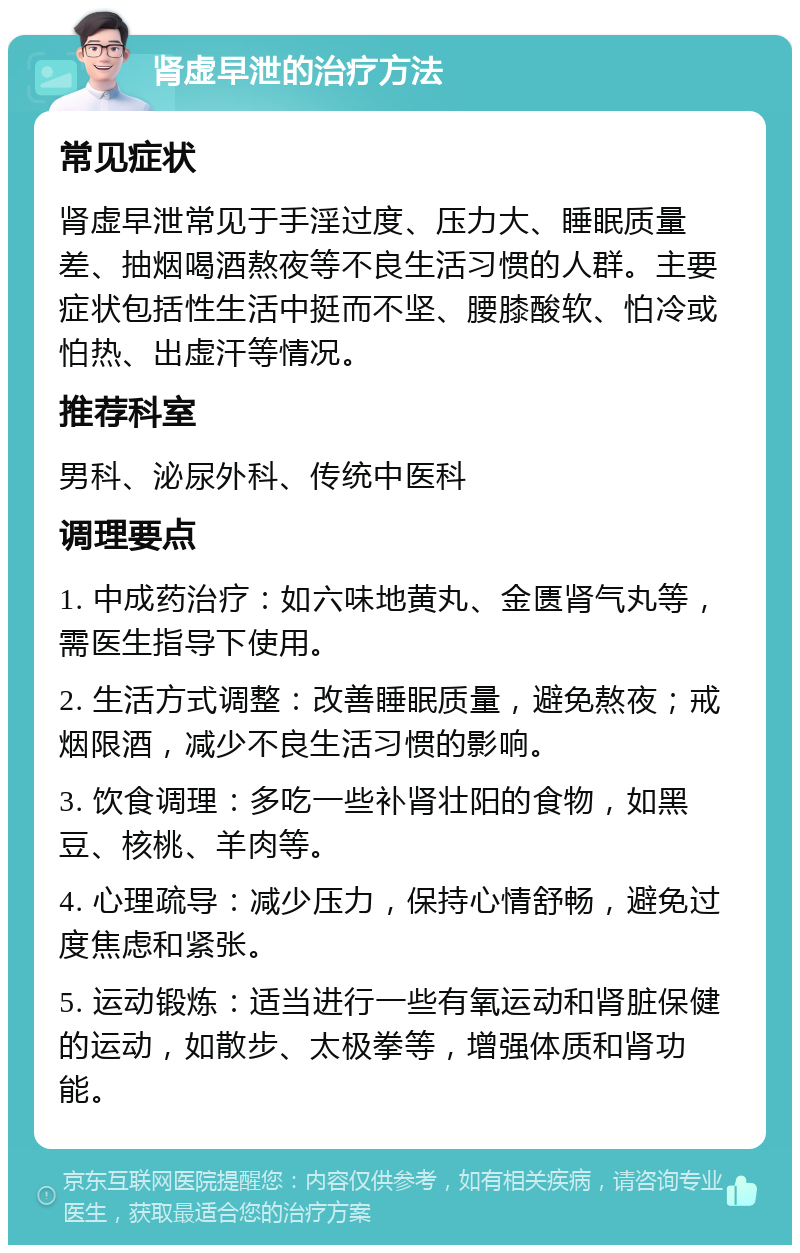 肾虚早泄的治疗方法 常见症状 肾虚早泄常见于手淫过度、压力大、睡眠质量差、抽烟喝酒熬夜等不良生活习惯的人群。主要症状包括性生活中挺而不坚、腰膝酸软、怕冷或怕热、出虚汗等情况。 推荐科室 男科、泌尿外科、传统中医科 调理要点 1. 中成药治疗：如六味地黄丸、金匮肾气丸等，需医生指导下使用。 2. 生活方式调整：改善睡眠质量，避免熬夜；戒烟限酒，减少不良生活习惯的影响。 3. 饮食调理：多吃一些补肾壮阳的食物，如黑豆、核桃、羊肉等。 4. 心理疏导：减少压力，保持心情舒畅，避免过度焦虑和紧张。 5. 运动锻炼：适当进行一些有氧运动和肾脏保健的运动，如散步、太极拳等，增强体质和肾功能。