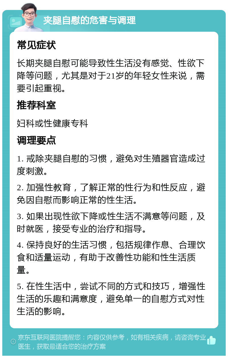 夹腿自慰的危害与调理 常见症状 长期夹腿自慰可能导致性生活没有感觉、性欲下降等问题，尤其是对于21岁的年轻女性来说，需要引起重视。 推荐科室 妇科或性健康专科 调理要点 1. 戒除夹腿自慰的习惯，避免对生殖器官造成过度刺激。 2. 加强性教育，了解正常的性行为和性反应，避免因自慰而影响正常的性生活。 3. 如果出现性欲下降或性生活不满意等问题，及时就医，接受专业的治疗和指导。 4. 保持良好的生活习惯，包括规律作息、合理饮食和适量运动，有助于改善性功能和性生活质量。 5. 在性生活中，尝试不同的方式和技巧，增强性生活的乐趣和满意度，避免单一的自慰方式对性生活的影响。