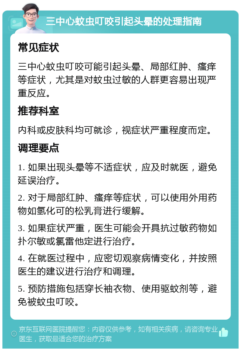 三中心蚊虫叮咬引起头晕的处理指南 常见症状 三中心蚊虫叮咬可能引起头晕、局部红肿、瘙痒等症状，尤其是对蚊虫过敏的人群更容易出现严重反应。 推荐科室 内科或皮肤科均可就诊，视症状严重程度而定。 调理要点 1. 如果出现头晕等不适症状，应及时就医，避免延误治疗。 2. 对于局部红肿、瘙痒等症状，可以使用外用药物如氢化可的松乳膏进行缓解。 3. 如果症状严重，医生可能会开具抗过敏药物如扑尔敏或氯雷他定进行治疗。 4. 在就医过程中，应密切观察病情变化，并按照医生的建议进行治疗和调理。 5. 预防措施包括穿长袖衣物、使用驱蚊剂等，避免被蚊虫叮咬。