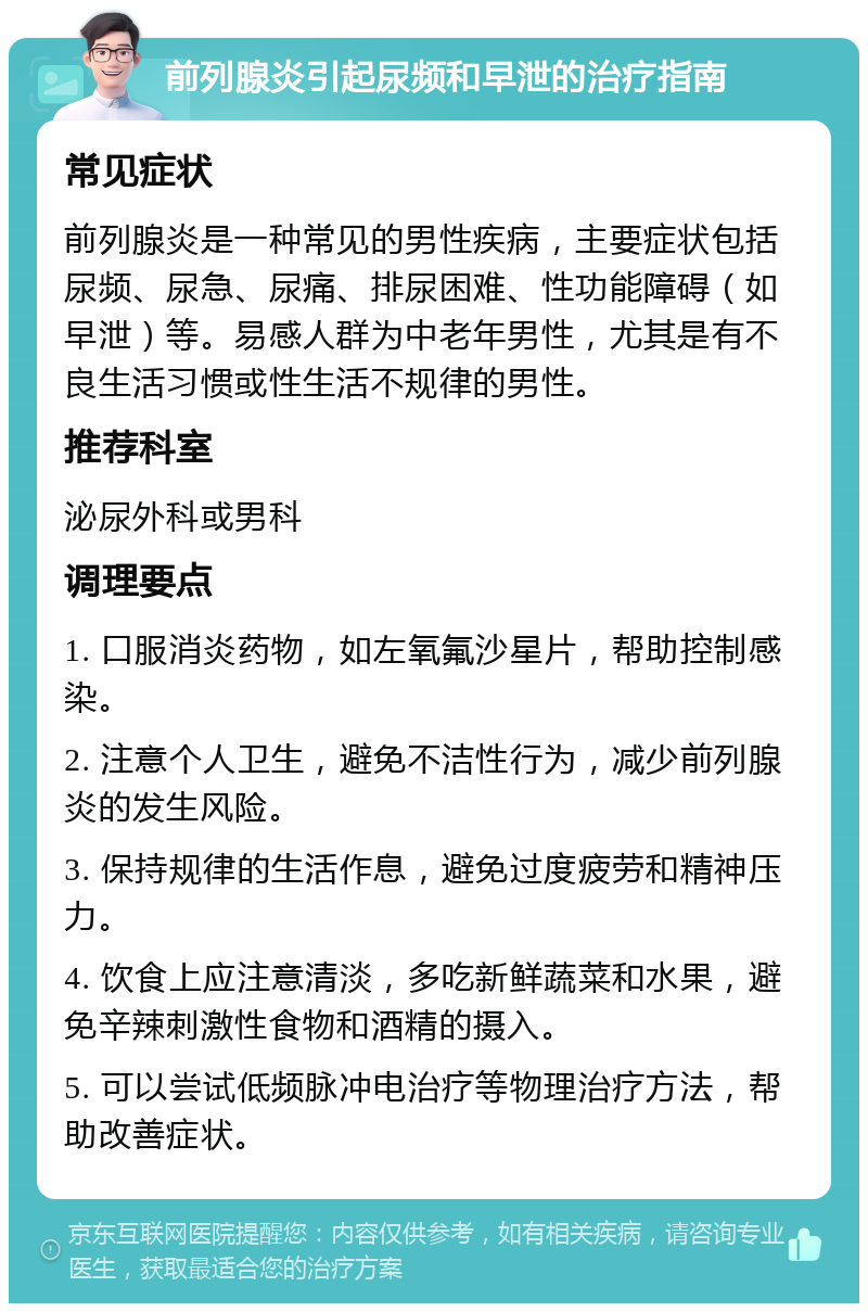 前列腺炎引起尿频和早泄的治疗指南 常见症状 前列腺炎是一种常见的男性疾病，主要症状包括尿频、尿急、尿痛、排尿困难、性功能障碍（如早泄）等。易感人群为中老年男性，尤其是有不良生活习惯或性生活不规律的男性。 推荐科室 泌尿外科或男科 调理要点 1. 口服消炎药物，如左氧氟沙星片，帮助控制感染。 2. 注意个人卫生，避免不洁性行为，减少前列腺炎的发生风险。 3. 保持规律的生活作息，避免过度疲劳和精神压力。 4. 饮食上应注意清淡，多吃新鲜蔬菜和水果，避免辛辣刺激性食物和酒精的摄入。 5. 可以尝试低频脉冲电治疗等物理治疗方法，帮助改善症状。