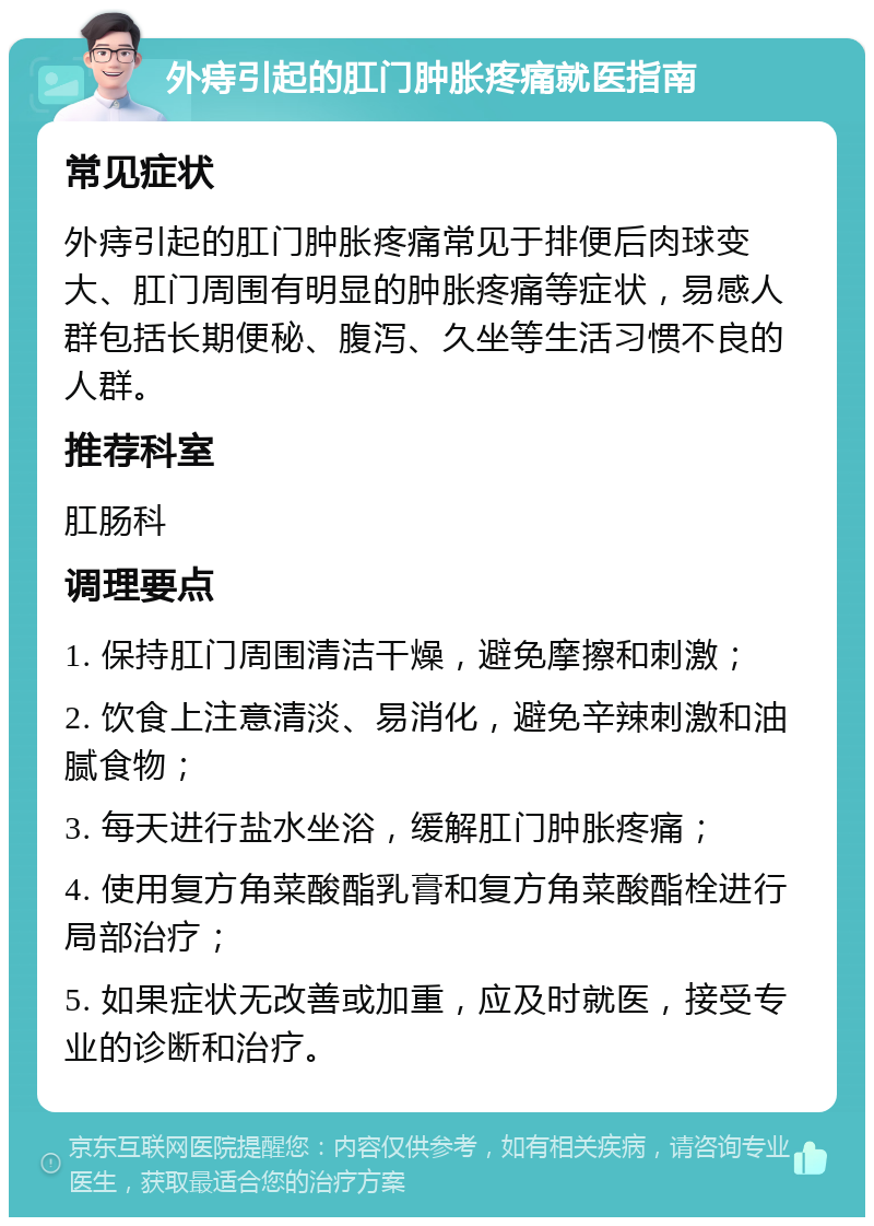 外痔引起的肛门肿胀疼痛就医指南 常见症状 外痔引起的肛门肿胀疼痛常见于排便后肉球变大、肛门周围有明显的肿胀疼痛等症状，易感人群包括长期便秘、腹泻、久坐等生活习惯不良的人群。 推荐科室 肛肠科 调理要点 1. 保持肛门周围清洁干燥，避免摩擦和刺激； 2. 饮食上注意清淡、易消化，避免辛辣刺激和油腻食物； 3. 每天进行盐水坐浴，缓解肛门肿胀疼痛； 4. 使用复方角菜酸酯乳膏和复方角菜酸酯栓进行局部治疗； 5. 如果症状无改善或加重，应及时就医，接受专业的诊断和治疗。