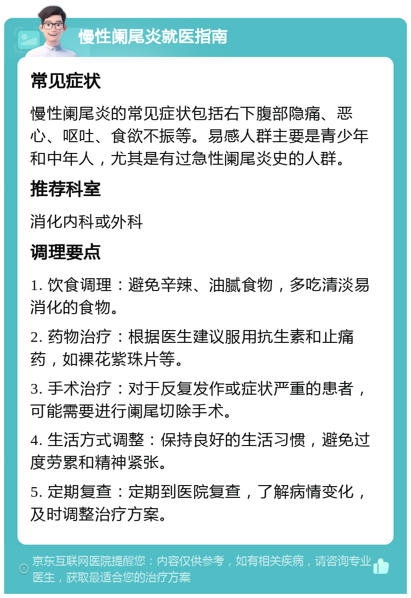 慢性阑尾炎就医指南 常见症状 慢性阑尾炎的常见症状包括右下腹部隐痛、恶心、呕吐、食欲不振等。易感人群主要是青少年和中年人，尤其是有过急性阑尾炎史的人群。 推荐科室 消化内科或外科 调理要点 1. 饮食调理：避免辛辣、油腻食物，多吃清淡易消化的食物。 2. 药物治疗：根据医生建议服用抗生素和止痛药，如裸花紫珠片等。 3. 手术治疗：对于反复发作或症状严重的患者，可能需要进行阑尾切除手术。 4. 生活方式调整：保持良好的生活习惯，避免过度劳累和精神紧张。 5. 定期复查：定期到医院复查，了解病情变化，及时调整治疗方案。