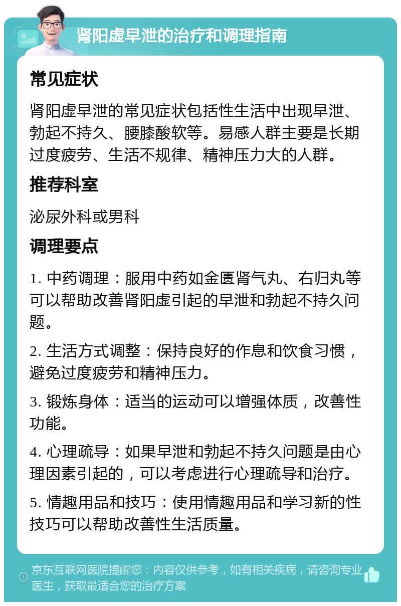 肾阳虚早泄的治疗和调理指南 常见症状 肾阳虚早泄的常见症状包括性生活中出现早泄、勃起不持久、腰膝酸软等。易感人群主要是长期过度疲劳、生活不规律、精神压力大的人群。 推荐科室 泌尿外科或男科 调理要点 1. 中药调理：服用中药如金匮肾气丸、右归丸等可以帮助改善肾阳虚引起的早泄和勃起不持久问题。 2. 生活方式调整：保持良好的作息和饮食习惯，避免过度疲劳和精神压力。 3. 锻炼身体：适当的运动可以增强体质，改善性功能。 4. 心理疏导：如果早泄和勃起不持久问题是由心理因素引起的，可以考虑进行心理疏导和治疗。 5. 情趣用品和技巧：使用情趣用品和学习新的性技巧可以帮助改善性生活质量。