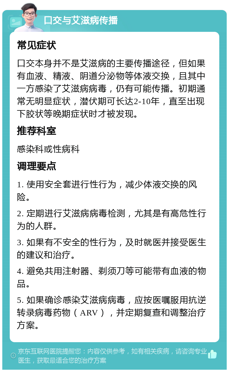 口交与艾滋病传播 常见症状 口交本身并不是艾滋病的主要传播途径，但如果有血液、精液、阴道分泌物等体液交换，且其中一方感染了艾滋病病毒，仍有可能传播。初期通常无明显症状，潜伏期可长达2-10年，直至出现下胶状等晚期症状时才被发现。 推荐科室 感染科或性病科 调理要点 1. 使用安全套进行性行为，减少体液交换的风险。 2. 定期进行艾滋病病毒检测，尤其是有高危性行为的人群。 3. 如果有不安全的性行为，及时就医并接受医生的建议和治疗。 4. 避免共用注射器、剃须刀等可能带有血液的物品。 5. 如果确诊感染艾滋病病毒，应按医嘱服用抗逆转录病毒药物（ARV），并定期复查和调整治疗方案。