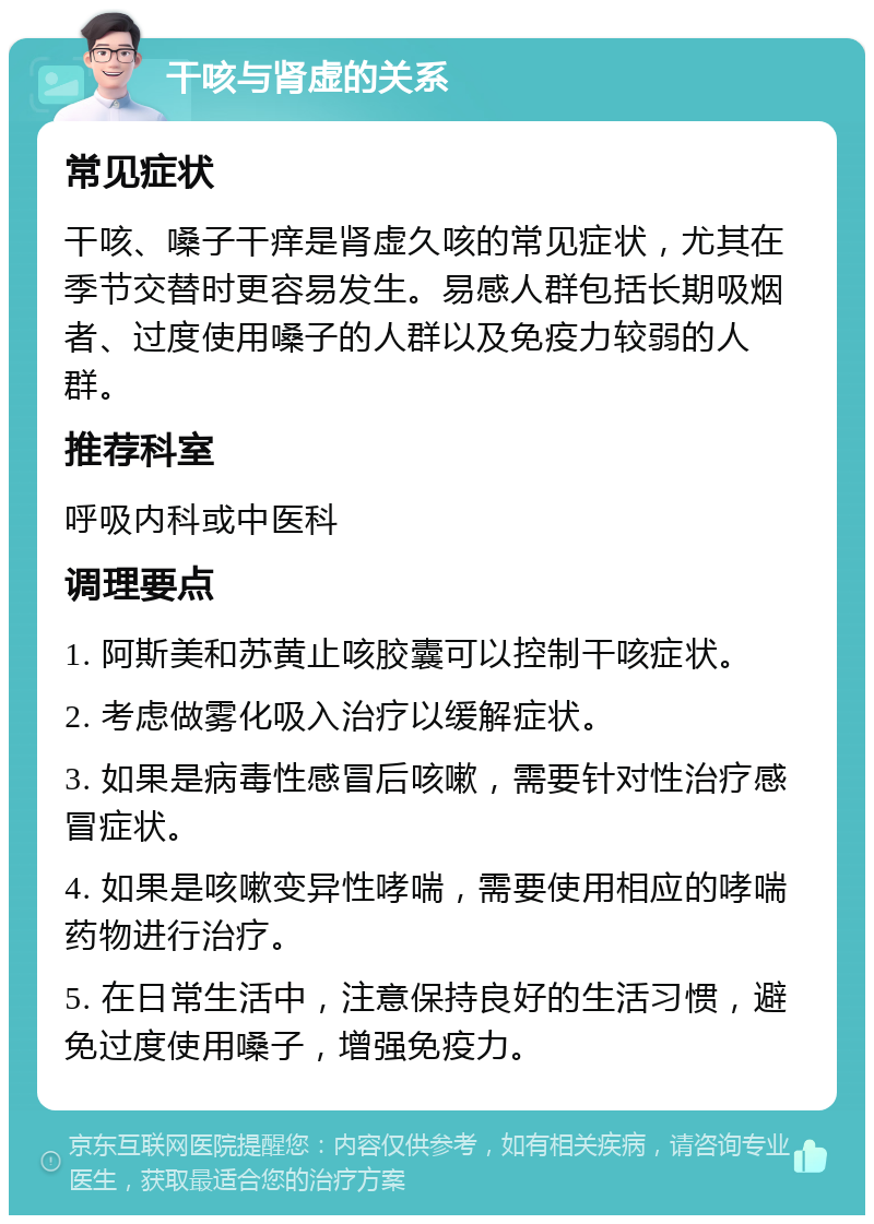 干咳与肾虚的关系 常见症状 干咳、嗓子干痒是肾虚久咳的常见症状，尤其在季节交替时更容易发生。易感人群包括长期吸烟者、过度使用嗓子的人群以及免疫力较弱的人群。 推荐科室 呼吸内科或中医科 调理要点 1. 阿斯美和苏黄止咳胶囊可以控制干咳症状。 2. 考虑做雾化吸入治疗以缓解症状。 3. 如果是病毒性感冒后咳嗽，需要针对性治疗感冒症状。 4. 如果是咳嗽变异性哮喘，需要使用相应的哮喘药物进行治疗。 5. 在日常生活中，注意保持良好的生活习惯，避免过度使用嗓子，增强免疫力。