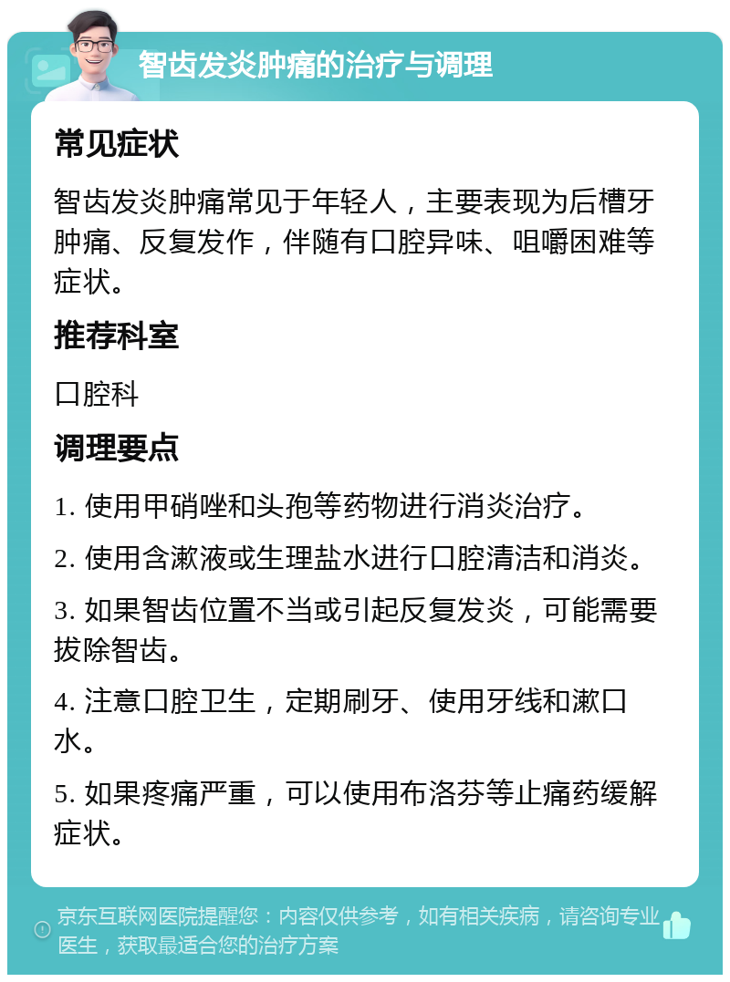 智齿发炎肿痛的治疗与调理 常见症状 智齿发炎肿痛常见于年轻人，主要表现为后槽牙肿痛、反复发作，伴随有口腔异味、咀嚼困难等症状。 推荐科室 口腔科 调理要点 1. 使用甲硝唑和头孢等药物进行消炎治疗。 2. 使用含漱液或生理盐水进行口腔清洁和消炎。 3. 如果智齿位置不当或引起反复发炎，可能需要拔除智齿。 4. 注意口腔卫生，定期刷牙、使用牙线和漱口水。 5. 如果疼痛严重，可以使用布洛芬等止痛药缓解症状。