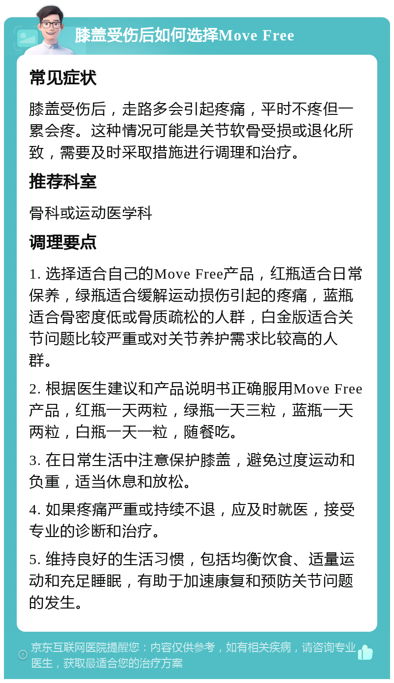 膝盖受伤后如何选择Move Free 常见症状 膝盖受伤后，走路多会引起疼痛，平时不疼但一累会疼。这种情况可能是关节软骨受损或退化所致，需要及时采取措施进行调理和治疗。 推荐科室 骨科或运动医学科 调理要点 1. 选择适合自己的Move Free产品，红瓶适合日常保养，绿瓶适合缓解运动损伤引起的疼痛，蓝瓶适合骨密度低或骨质疏松的人群，白金版适合关节问题比较严重或对关节养护需求比较高的人群。 2. 根据医生建议和产品说明书正确服用Move Free产品，红瓶一天两粒，绿瓶一天三粒，蓝瓶一天两粒，白瓶一天一粒，随餐吃。 3. 在日常生活中注意保护膝盖，避免过度运动和负重，适当休息和放松。 4. 如果疼痛严重或持续不退，应及时就医，接受专业的诊断和治疗。 5. 维持良好的生活习惯，包括均衡饮食、适量运动和充足睡眠，有助于加速康复和预防关节问题的发生。