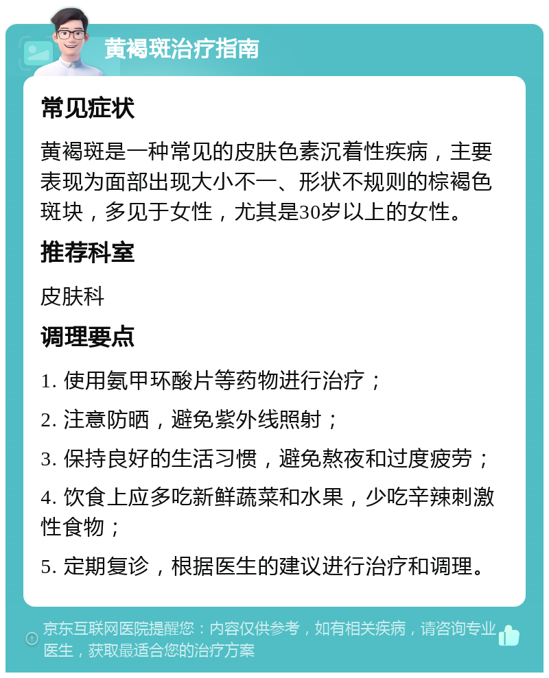 黄褐斑治疗指南 常见症状 黄褐斑是一种常见的皮肤色素沉着性疾病，主要表现为面部出现大小不一、形状不规则的棕褐色斑块，多见于女性，尤其是30岁以上的女性。 推荐科室 皮肤科 调理要点 1. 使用氨甲环酸片等药物进行治疗； 2. 注意防晒，避免紫外线照射； 3. 保持良好的生活习惯，避免熬夜和过度疲劳； 4. 饮食上应多吃新鲜蔬菜和水果，少吃辛辣刺激性食物； 5. 定期复诊，根据医生的建议进行治疗和调理。