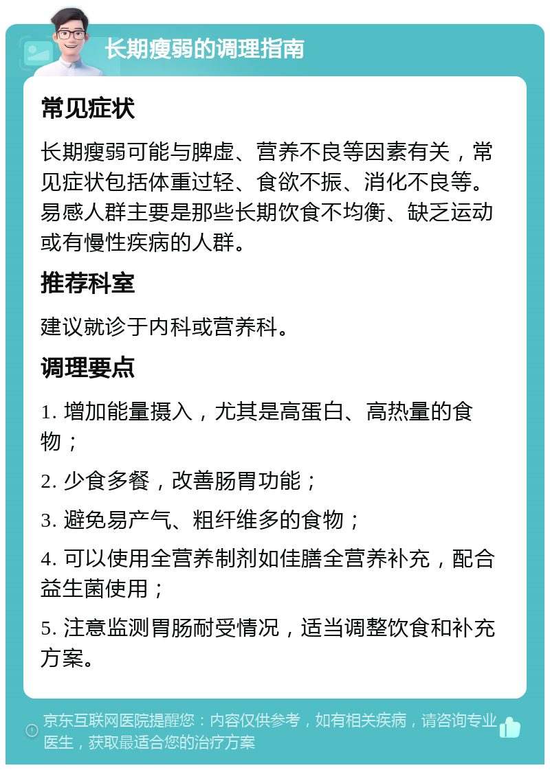 长期瘦弱的调理指南 常见症状 长期瘦弱可能与脾虚、营养不良等因素有关，常见症状包括体重过轻、食欲不振、消化不良等。易感人群主要是那些长期饮食不均衡、缺乏运动或有慢性疾病的人群。 推荐科室 建议就诊于内科或营养科。 调理要点 1. 增加能量摄入，尤其是高蛋白、高热量的食物； 2. 少食多餐，改善肠胃功能； 3. 避免易产气、粗纤维多的食物； 4. 可以使用全营养制剂如佳膳全营养补充，配合益生菌使用； 5. 注意监测胃肠耐受情况，适当调整饮食和补充方案。