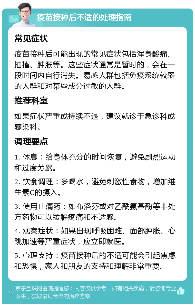 疫苗接种后不适的处理指南 常见症状 疫苗接种后可能出现的常见症状包括浑身酸痛、抽搐、肿胀等。这些症状通常是暂时的，会在一段时间内自行消失。易感人群包括免疫系统较弱的人群和对某些成分过敏的人群。 推荐科室 如果症状严重或持续不退，建议就诊于急诊科或感染科。 调理要点 1. 休息：给身体充分的时间恢复，避免剧烈运动和过度劳累。 2. 饮食调理：多喝水，避免刺激性食物，增加维生素C的摄入。 3. 使用止痛药：如布洛芬或对乙酰氨基酚等非处方药物可以缓解疼痛和不适感。 4. 观察症状：如果出现呼吸困难、面部肿胀、心跳加速等严重症状，应立即就医。 5. 心理支持：疫苗接种后的不适可能会引起焦虑和恐惧，家人和朋友的支持和理解非常重要。