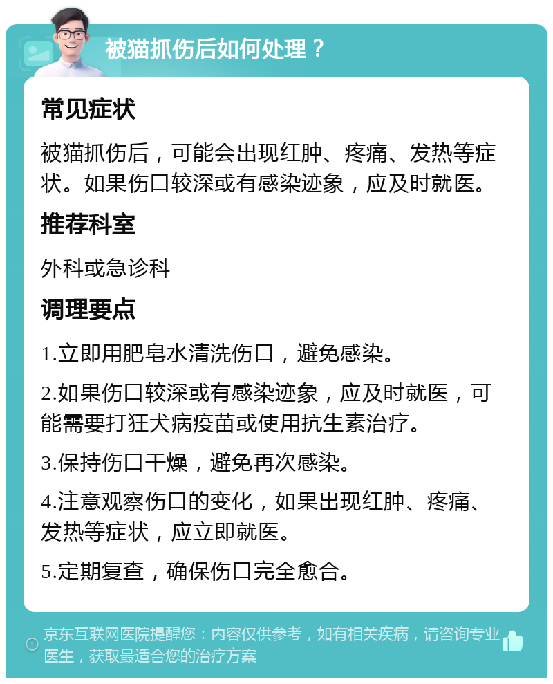 被猫抓伤后如何处理？ 常见症状 被猫抓伤后，可能会出现红肿、疼痛、发热等症状。如果伤口较深或有感染迹象，应及时就医。 推荐科室 外科或急诊科 调理要点 1.立即用肥皂水清洗伤口，避免感染。 2.如果伤口较深或有感染迹象，应及时就医，可能需要打狂犬病疫苗或使用抗生素治疗。 3.保持伤口干燥，避免再次感染。 4.注意观察伤口的变化，如果出现红肿、疼痛、发热等症状，应立即就医。 5.定期复查，确保伤口完全愈合。