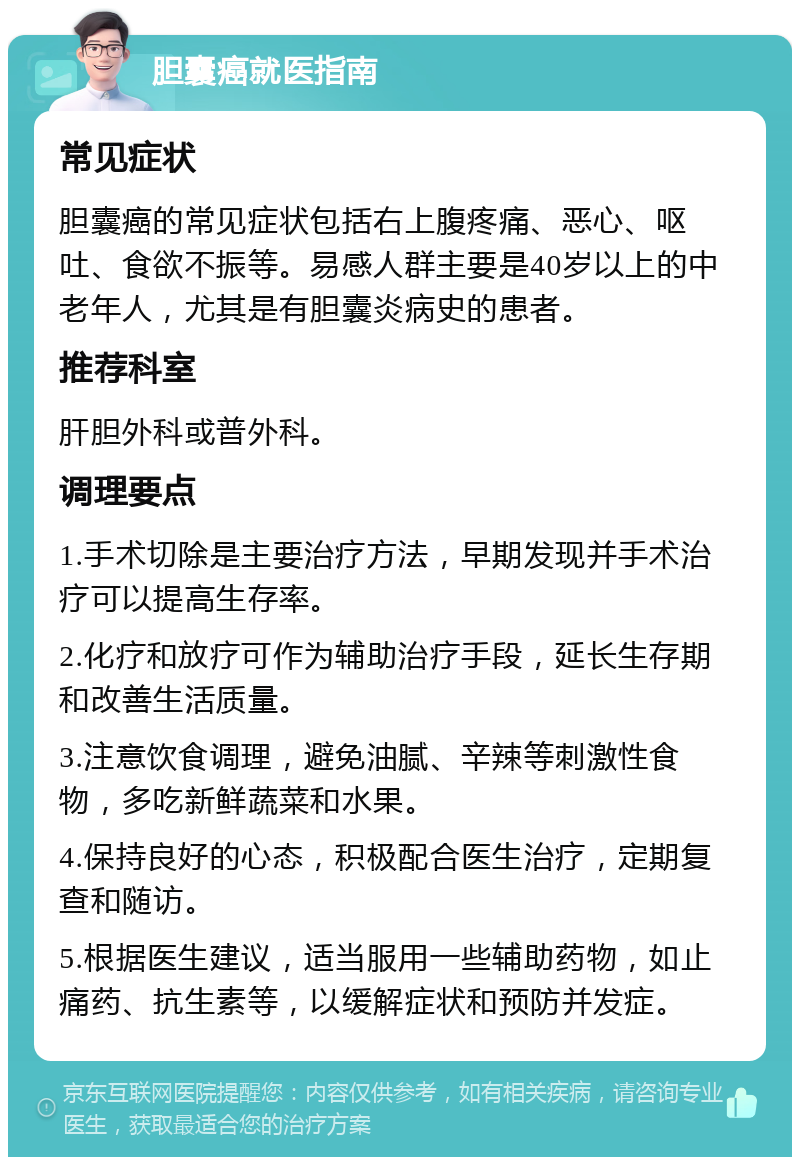 胆囊癌就医指南 常见症状 胆囊癌的常见症状包括右上腹疼痛、恶心、呕吐、食欲不振等。易感人群主要是40岁以上的中老年人，尤其是有胆囊炎病史的患者。 推荐科室 肝胆外科或普外科。 调理要点 1.手术切除是主要治疗方法，早期发现并手术治疗可以提高生存率。 2.化疗和放疗可作为辅助治疗手段，延长生存期和改善生活质量。 3.注意饮食调理，避免油腻、辛辣等刺激性食物，多吃新鲜蔬菜和水果。 4.保持良好的心态，积极配合医生治疗，定期复查和随访。 5.根据医生建议，适当服用一些辅助药物，如止痛药、抗生素等，以缓解症状和预防并发症。