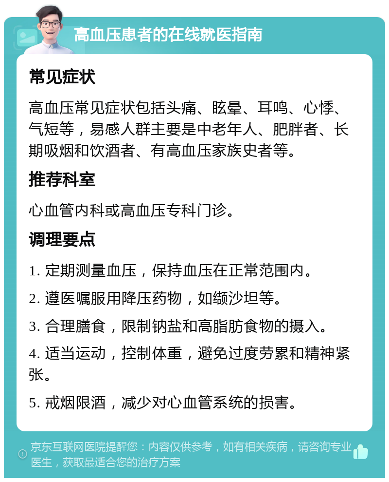 高血压患者的在线就医指南 常见症状 高血压常见症状包括头痛、眩晕、耳鸣、心悸、气短等，易感人群主要是中老年人、肥胖者、长期吸烟和饮酒者、有高血压家族史者等。 推荐科室 心血管内科或高血压专科门诊。 调理要点 1. 定期测量血压，保持血压在正常范围内。 2. 遵医嘱服用降压药物，如缬沙坦等。 3. 合理膳食，限制钠盐和高脂肪食物的摄入。 4. 适当运动，控制体重，避免过度劳累和精神紧张。 5. 戒烟限酒，减少对心血管系统的损害。