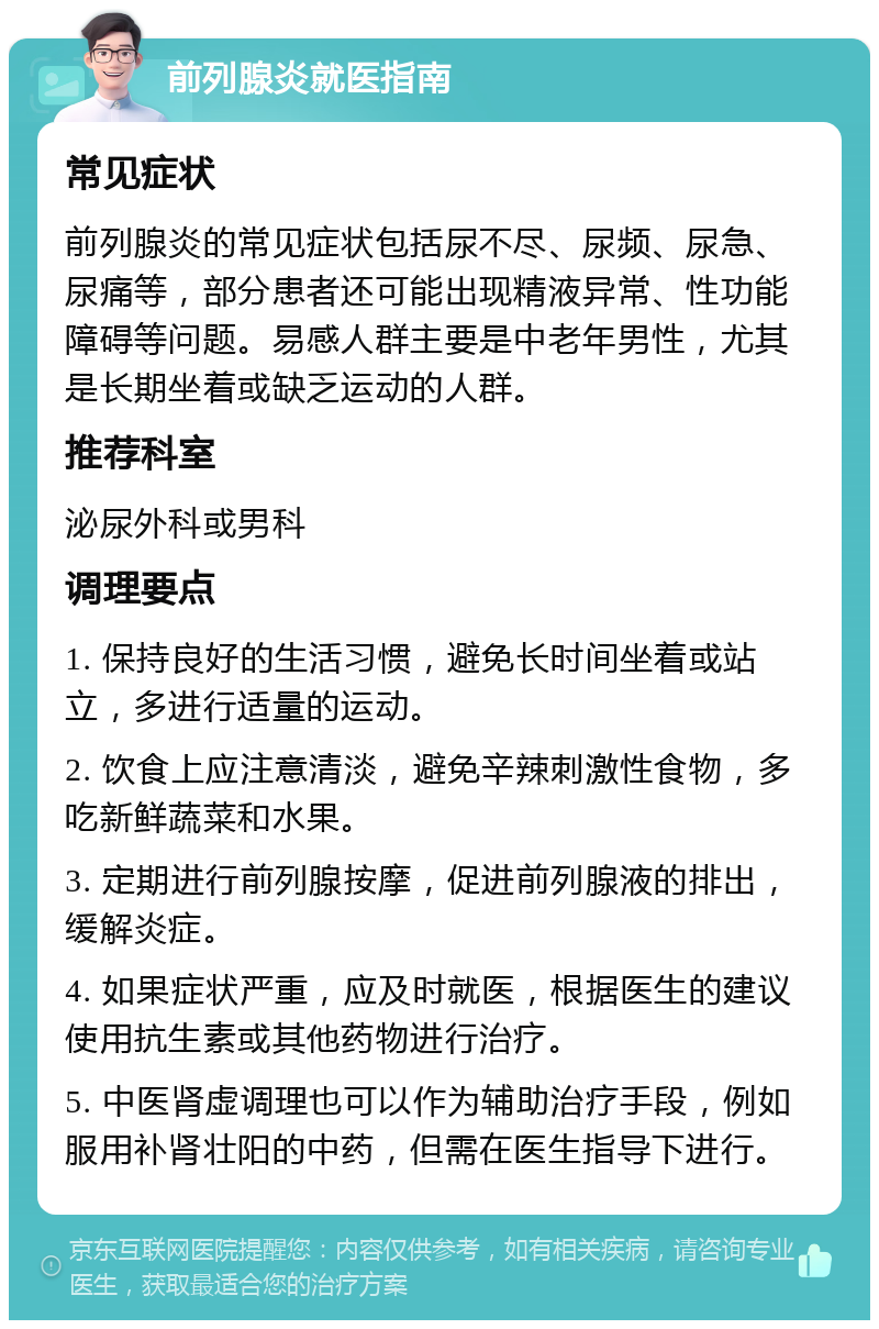 前列腺炎就医指南 常见症状 前列腺炎的常见症状包括尿不尽、尿频、尿急、尿痛等，部分患者还可能出现精液异常、性功能障碍等问题。易感人群主要是中老年男性，尤其是长期坐着或缺乏运动的人群。 推荐科室 泌尿外科或男科 调理要点 1. 保持良好的生活习惯，避免长时间坐着或站立，多进行适量的运动。 2. 饮食上应注意清淡，避免辛辣刺激性食物，多吃新鲜蔬菜和水果。 3. 定期进行前列腺按摩，促进前列腺液的排出，缓解炎症。 4. 如果症状严重，应及时就医，根据医生的建议使用抗生素或其他药物进行治疗。 5. 中医肾虚调理也可以作为辅助治疗手段，例如服用补肾壮阳的中药，但需在医生指导下进行。