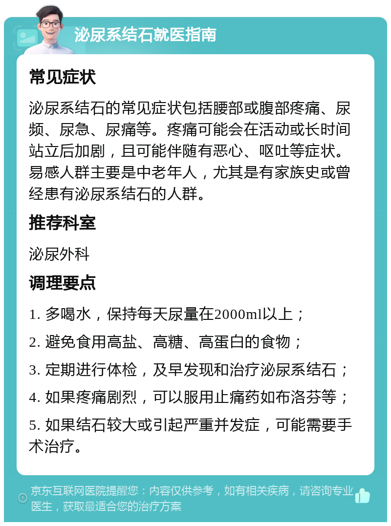 泌尿系结石就医指南 常见症状 泌尿系结石的常见症状包括腰部或腹部疼痛、尿频、尿急、尿痛等。疼痛可能会在活动或长时间站立后加剧，且可能伴随有恶心、呕吐等症状。易感人群主要是中老年人，尤其是有家族史或曾经患有泌尿系结石的人群。 推荐科室 泌尿外科 调理要点 1. 多喝水，保持每天尿量在2000ml以上； 2. 避免食用高盐、高糖、高蛋白的食物； 3. 定期进行体检，及早发现和治疗泌尿系结石； 4. 如果疼痛剧烈，可以服用止痛药如布洛芬等； 5. 如果结石较大或引起严重并发症，可能需要手术治疗。