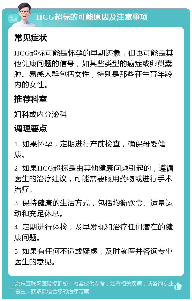 HCG超标的可能原因及注意事项 常见症状 HCG超标可能是怀孕的早期迹象，但也可能是其他健康问题的信号，如某些类型的癌症或卵巢囊肿。易感人群包括女性，特别是那些在生育年龄内的女性。 推荐科室 妇科或内分泌科 调理要点 1. 如果怀孕，定期进行产前检查，确保母婴健康。 2. 如果HCG超标是由其他健康问题引起的，遵循医生的治疗建议，可能需要服用药物或进行手术治疗。 3. 保持健康的生活方式，包括均衡饮食、适量运动和充足休息。 4. 定期进行体检，及早发现和治疗任何潜在的健康问题。 5. 如果有任何不适或疑虑，及时就医并咨询专业医生的意见。