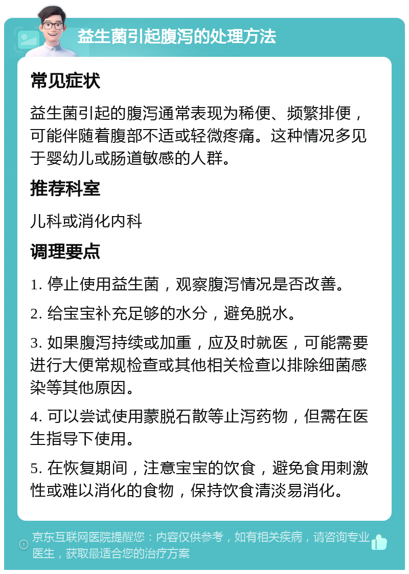 益生菌引起腹泻的处理方法 常见症状 益生菌引起的腹泻通常表现为稀便、频繁排便，可能伴随着腹部不适或轻微疼痛。这种情况多见于婴幼儿或肠道敏感的人群。 推荐科室 儿科或消化内科 调理要点 1. 停止使用益生菌，观察腹泻情况是否改善。 2. 给宝宝补充足够的水分，避免脱水。 3. 如果腹泻持续或加重，应及时就医，可能需要进行大便常规检查或其他相关检查以排除细菌感染等其他原因。 4. 可以尝试使用蒙脱石散等止泻药物，但需在医生指导下使用。 5. 在恢复期间，注意宝宝的饮食，避免食用刺激性或难以消化的食物，保持饮食清淡易消化。