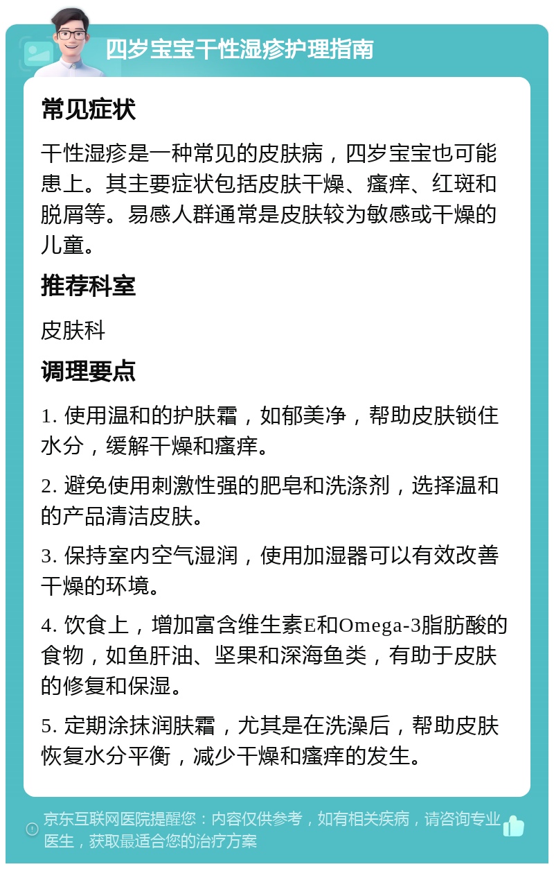 四岁宝宝干性湿疹护理指南 常见症状 干性湿疹是一种常见的皮肤病，四岁宝宝也可能患上。其主要症状包括皮肤干燥、瘙痒、红斑和脱屑等。易感人群通常是皮肤较为敏感或干燥的儿童。 推荐科室 皮肤科 调理要点 1. 使用温和的护肤霜，如郁美净，帮助皮肤锁住水分，缓解干燥和瘙痒。 2. 避免使用刺激性强的肥皂和洗涤剂，选择温和的产品清洁皮肤。 3. 保持室内空气湿润，使用加湿器可以有效改善干燥的环境。 4. 饮食上，增加富含维生素E和Omega-3脂肪酸的食物，如鱼肝油、坚果和深海鱼类，有助于皮肤的修复和保湿。 5. 定期涂抹润肤霜，尤其是在洗澡后，帮助皮肤恢复水分平衡，减少干燥和瘙痒的发生。