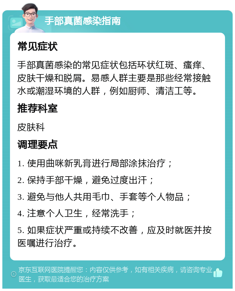 手部真菌感染指南 常见症状 手部真菌感染的常见症状包括环状红斑、瘙痒、皮肤干燥和脱屑。易感人群主要是那些经常接触水或潮湿环境的人群，例如厨师、清洁工等。 推荐科室 皮肤科 调理要点 1. 使用曲咪新乳膏进行局部涂抹治疗； 2. 保持手部干燥，避免过度出汗； 3. 避免与他人共用毛巾、手套等个人物品； 4. 注意个人卫生，经常洗手； 5. 如果症状严重或持续不改善，应及时就医并按医嘱进行治疗。