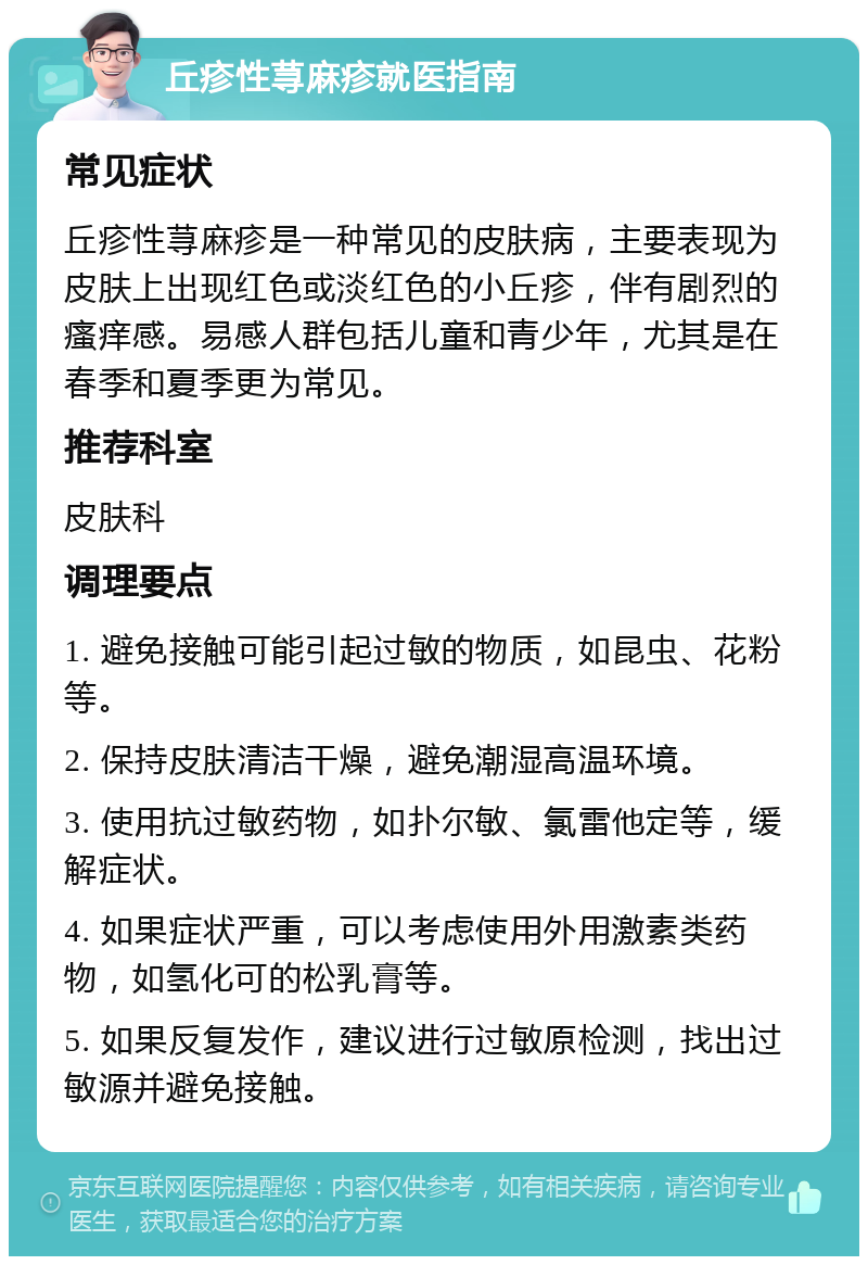 丘疹性荨麻疹就医指南 常见症状 丘疹性荨麻疹是一种常见的皮肤病，主要表现为皮肤上出现红色或淡红色的小丘疹，伴有剧烈的瘙痒感。易感人群包括儿童和青少年，尤其是在春季和夏季更为常见。 推荐科室 皮肤科 调理要点 1. 避免接触可能引起过敏的物质，如昆虫、花粉等。 2. 保持皮肤清洁干燥，避免潮湿高温环境。 3. 使用抗过敏药物，如扑尔敏、氯雷他定等，缓解症状。 4. 如果症状严重，可以考虑使用外用激素类药物，如氢化可的松乳膏等。 5. 如果反复发作，建议进行过敏原检测，找出过敏源并避免接触。