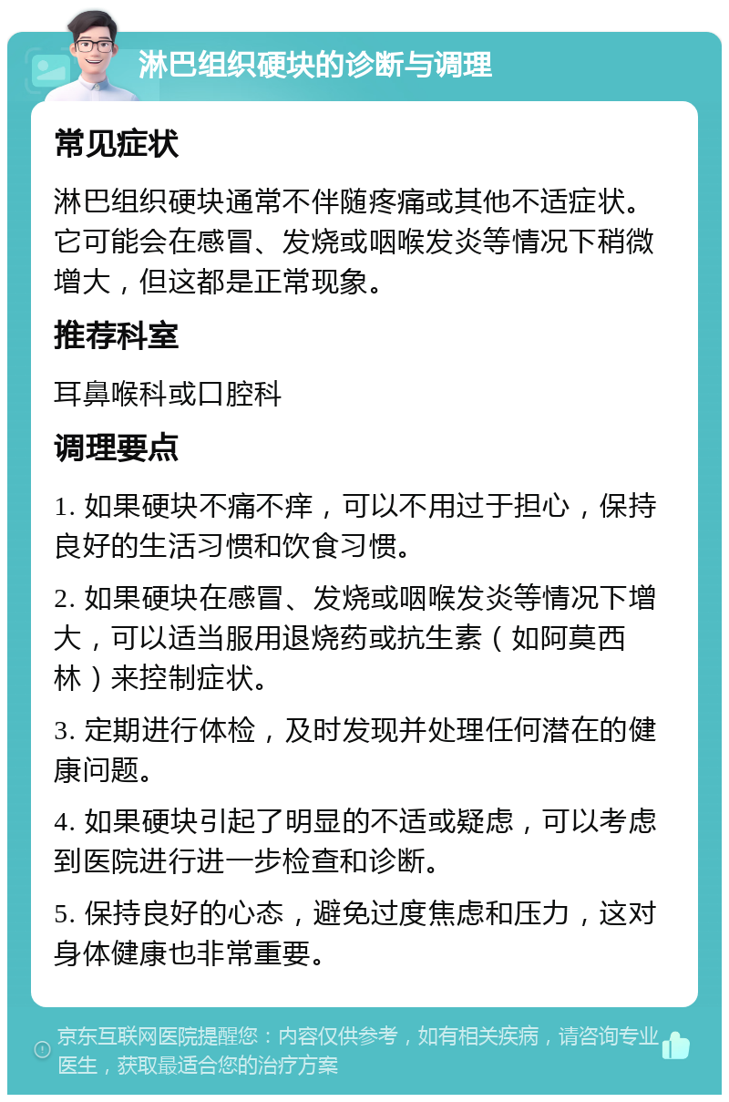 淋巴组织硬块的诊断与调理 常见症状 淋巴组织硬块通常不伴随疼痛或其他不适症状。它可能会在感冒、发烧或咽喉发炎等情况下稍微增大，但这都是正常现象。 推荐科室 耳鼻喉科或口腔科 调理要点 1. 如果硬块不痛不痒，可以不用过于担心，保持良好的生活习惯和饮食习惯。 2. 如果硬块在感冒、发烧或咽喉发炎等情况下增大，可以适当服用退烧药或抗生素（如阿莫西林）来控制症状。 3. 定期进行体检，及时发现并处理任何潜在的健康问题。 4. 如果硬块引起了明显的不适或疑虑，可以考虑到医院进行进一步检查和诊断。 5. 保持良好的心态，避免过度焦虑和压力，这对身体健康也非常重要。