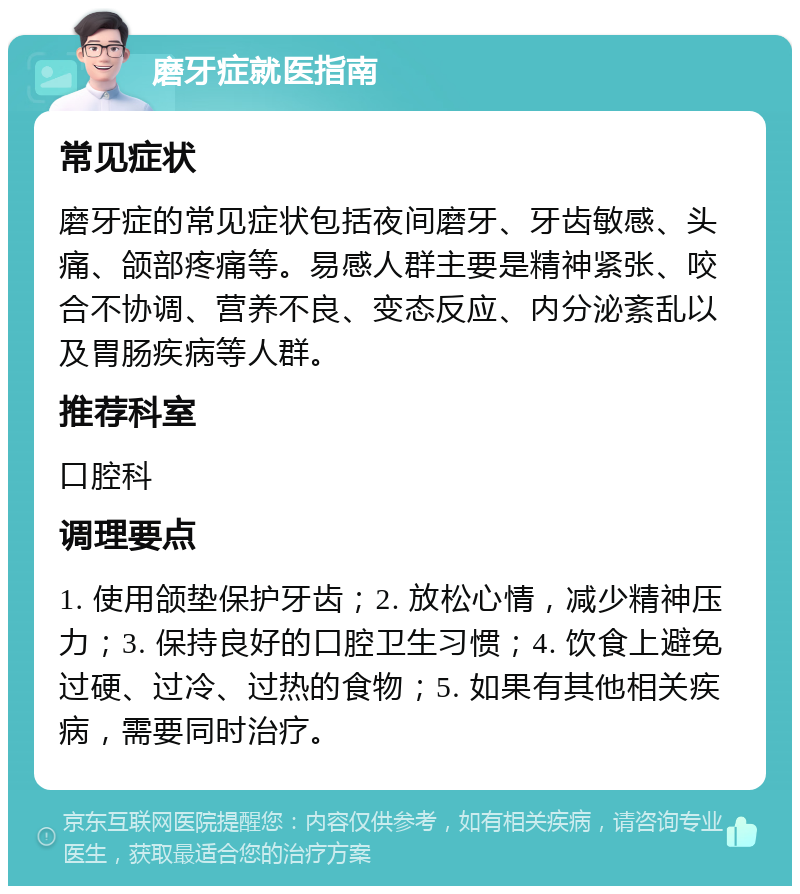 磨牙症就医指南 常见症状 磨牙症的常见症状包括夜间磨牙、牙齿敏感、头痛、颌部疼痛等。易感人群主要是精神紧张、咬合不协调、营养不良、变态反应、内分泌紊乱以及胃肠疾病等人群。 推荐科室 口腔科 调理要点 1. 使用颌垫保护牙齿；2. 放松心情，减少精神压力；3. 保持良好的口腔卫生习惯；4. 饮食上避免过硬、过冷、过热的食物；5. 如果有其他相关疾病，需要同时治疗。