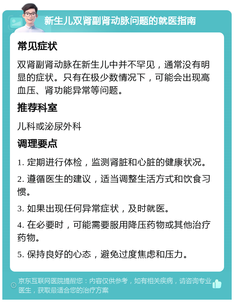 新生儿双肾副肾动脉问题的就医指南 常见症状 双肾副肾动脉在新生儿中并不罕见，通常没有明显的症状。只有在极少数情况下，可能会出现高血压、肾功能异常等问题。 推荐科室 儿科或泌尿外科 调理要点 1. 定期进行体检，监测肾脏和心脏的健康状况。 2. 遵循医生的建议，适当调整生活方式和饮食习惯。 3. 如果出现任何异常症状，及时就医。 4. 在必要时，可能需要服用降压药物或其他治疗药物。 5. 保持良好的心态，避免过度焦虑和压力。