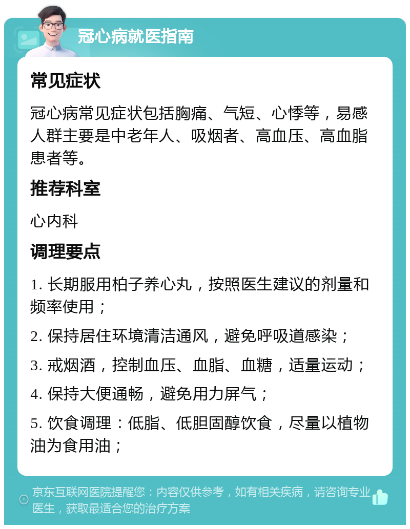 冠心病就医指南 常见症状 冠心病常见症状包括胸痛、气短、心悸等，易感人群主要是中老年人、吸烟者、高血压、高血脂患者等。 推荐科室 心内科 调理要点 1. 长期服用柏子养心丸，按照医生建议的剂量和频率使用； 2. 保持居住环境清洁通风，避免呼吸道感染； 3. 戒烟酒，控制血压、血脂、血糖，适量运动； 4. 保持大便通畅，避免用力屏气； 5. 饮食调理：低脂、低胆固醇饮食，尽量以植物油为食用油；