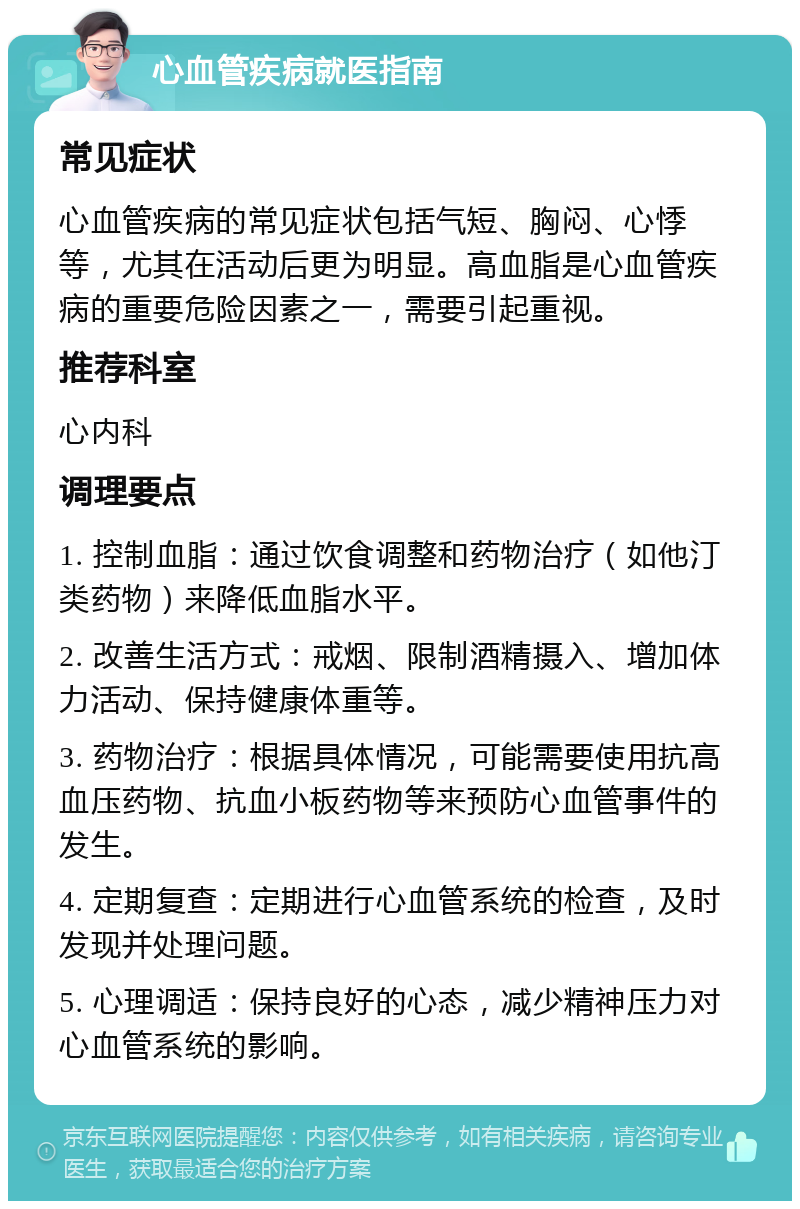 心血管疾病就医指南 常见症状 心血管疾病的常见症状包括气短、胸闷、心悸等，尤其在活动后更为明显。高血脂是心血管疾病的重要危险因素之一，需要引起重视。 推荐科室 心内科 调理要点 1. 控制血脂：通过饮食调整和药物治疗（如他汀类药物）来降低血脂水平。 2. 改善生活方式：戒烟、限制酒精摄入、增加体力活动、保持健康体重等。 3. 药物治疗：根据具体情况，可能需要使用抗高血压药物、抗血小板药物等来预防心血管事件的发生。 4. 定期复查：定期进行心血管系统的检查，及时发现并处理问题。 5. 心理调适：保持良好的心态，减少精神压力对心血管系统的影响。