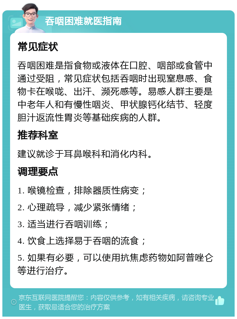 吞咽困难就医指南 常见症状 吞咽困难是指食物或液体在口腔、咽部或食管中通过受阻，常见症状包括吞咽时出现窒息感、食物卡在喉咙、出汗、濒死感等。易感人群主要是中老年人和有慢性咽炎、甲状腺钙化结节、轻度胆汁返流性胃炎等基础疾病的人群。 推荐科室 建议就诊于耳鼻喉科和消化内科。 调理要点 1. 喉镜检查，排除器质性病变； 2. 心理疏导，减少紧张情绪； 3. 适当进行吞咽训练； 4. 饮食上选择易于吞咽的流食； 5. 如果有必要，可以使用抗焦虑药物如阿普唑仑等进行治疗。