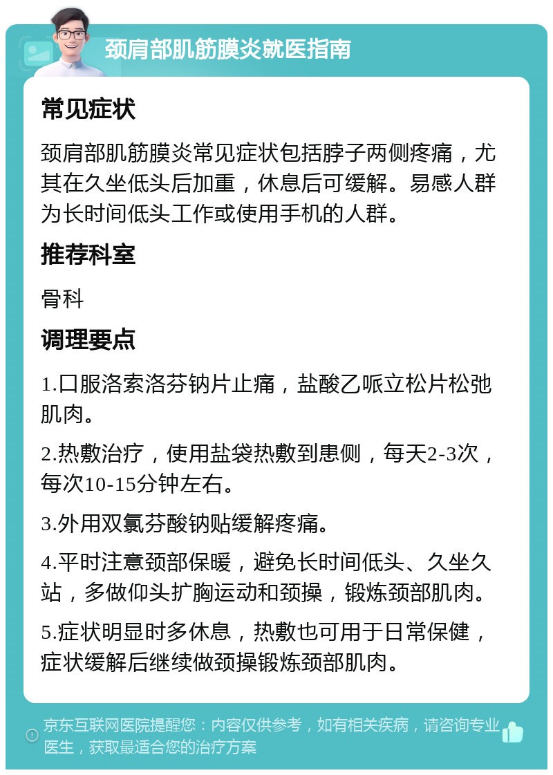 颈肩部肌筋膜炎就医指南 常见症状 颈肩部肌筋膜炎常见症状包括脖子两侧疼痛，尤其在久坐低头后加重，休息后可缓解。易感人群为长时间低头工作或使用手机的人群。 推荐科室 骨科 调理要点 1.口服洛索洛芬钠片止痛，盐酸乙哌立松片松弛肌肉。 2.热敷治疗，使用盐袋热敷到患侧，每天2-3次，每次10-15分钟左右。 3.外用双氯芬酸钠贴缓解疼痛。 4.平时注意颈部保暖，避免长时间低头、久坐久站，多做仰头扩胸运动和颈操，锻炼颈部肌肉。 5.症状明显时多休息，热敷也可用于日常保健，症状缓解后继续做颈操锻炼颈部肌肉。