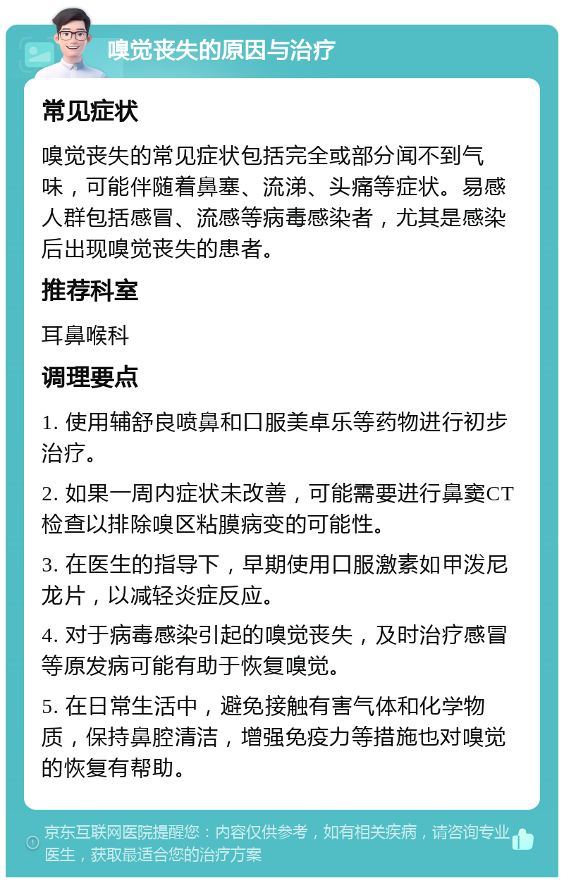 嗅觉丧失的原因与治疗 常见症状 嗅觉丧失的常见症状包括完全或部分闻不到气味，可能伴随着鼻塞、流涕、头痛等症状。易感人群包括感冒、流感等病毒感染者，尤其是感染后出现嗅觉丧失的患者。 推荐科室 耳鼻喉科 调理要点 1. 使用辅舒良喷鼻和口服美卓乐等药物进行初步治疗。 2. 如果一周内症状未改善，可能需要进行鼻窦CT检查以排除嗅区粘膜病变的可能性。 3. 在医生的指导下，早期使用口服激素如甲泼尼龙片，以减轻炎症反应。 4. 对于病毒感染引起的嗅觉丧失，及时治疗感冒等原发病可能有助于恢复嗅觉。 5. 在日常生活中，避免接触有害气体和化学物质，保持鼻腔清洁，增强免疫力等措施也对嗅觉的恢复有帮助。