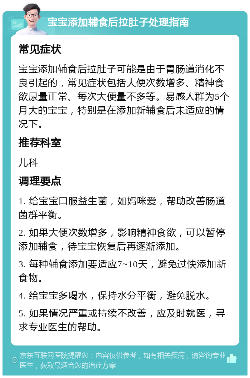 宝宝添加辅食后拉肚子处理指南 常见症状 宝宝添加辅食后拉肚子可能是由于胃肠道消化不良引起的，常见症状包括大便次数增多、精神食欲尿量正常、每次大便量不多等。易感人群为5个月大的宝宝，特别是在添加新辅食后未适应的情况下。 推荐科室 儿科 调理要点 1. 给宝宝口服益生菌，如妈咪爱，帮助改善肠道菌群平衡。 2. 如果大便次数增多，影响精神食欲，可以暂停添加辅食，待宝宝恢复后再逐渐添加。 3. 每种辅食添加要适应7~10天，避免过快添加新食物。 4. 给宝宝多喝水，保持水分平衡，避免脱水。 5. 如果情况严重或持续不改善，应及时就医，寻求专业医生的帮助。